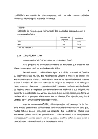 73

credibilidade em relação às outras empresas, visto que não possuem métodos
formais ou informais para avaliar os resultados.



    Tabela 11
    Utilização de métodos para mensuração dos resultados alcançados com o
    comércio eletrônico
                                                   Quantidade de
                                                                     Percentual
                                                    Empresas
    Sim                                                 14             70%
    Não                                                 06             30%
    Total de Questões 02                                20             100%




   5.11    A PERGUNTA N.º 11

           Se respondeu “sim” no item anterior, como isso é feito?

           Esta pergunta foi direcionada somente às empresas que disseram ter
algum método para medir os resultados pretendidos.

           Levando-se em consideração os tipos de controle constantes no Quadro
3, observamos que 46,15% das respondentes utilizam o método de análise de
vendas, considerado o método mais comum. No entanto, este método não consegue
avaliar o impacto do comércio eletrônico na imagem da empresa, nem consegue
demonstrar com clareza se o comércio eletrônico ajudou a melhorar a rentabilidade
do negócio. Para as empresas que também buscam melhorar a sua imagem, ou
aumentar a rentabilidade e as vendas por meio de um melhor atendimento, torna-se
também eficaz a pesquisa diretamente com os clientes. Este tipo de pesquisa é
utilizada por 11,54% das empresas respondentes.

           Apenas uma minoria (7,69%) utilizam pesquisa junto à equipe de vendas.
Este método possui baixa confiabilidade como instrumento de avaliação, visto que,
muitos fatores podem influenciar na resposta dos vendedores. Muitos dos
vendedores podem responder “politicamente”, outros de acordo com seus próprios
interesses, outros ainda podem não ter capacidade analítica suficiente para tornar a
resposta mais próxima da realidade, entre outros fatores.
 