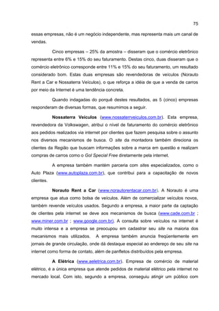 75

essas empresas, não é um negócio independente, mas representa mais um canal de
vendas.

            Cinco empresas – 25% da amostra – disseram que o comércio eletrônico
representa entre 6% e 15% do seu faturamento. Destas cinco, duas disseram que o
comércio eletrônico corresponde entre 11% e 15% do seu faturamento, um resultado
considerado bom. Estas duas empresas são revendedoras de veículos (Norauto
Rent a Car e Nossaterra Veículos), o que reforça a idéia de que a venda de carros
por meio da Internet é uma tendência concreta.

            Quando indagadas do porquê destes resultados, as 5 (cinco) empresas
responderam de diversas formas, que resumimos a seguir.

            Nossaterra Veículos (www.nossaterrveiculos.com.br). Esta empresa,
revendedora da Volkswagen, atribui o nível de faturamento do comércio eletrônico
aos pedidos realizados via internet por clientes que fazem pesquisa sobre o assunto
nos diversos mecanismos de busca. O site da montadora também direciona os
clientes da Região que buscam informações sobre a marca em questão e realizam
compras de carros como o Gol Special Free diretamente pela internet.

            A empresa também mantém parceria com sites especializados, como o
Auto Plaza (www.autoplaza.com.br), que contribui para a capacitação de novos
clientes.

            Norauto Rent a Car (www.norautorentacar.com.br). A Norauto é uma
empresa que atua como bolsa de veículos. Além de comercializar veículos novos,
também revende veículos usados. Segundo a empresa, a maior parte da captação
de clientes pela internet se deve aos mecanismos de busca (www.cade.com.br ;
www.miner.com.br ; www.google.com.br). A consulta sobre veículos na internet é
muito intensa e a empresa se preocupou em cadastrar seu site na maioria dos
mecanismos mais utilizados.     A empresa também anuncia freqüentemente em
jornais de grande circulação, onde dá destaque especial ao endereço de seu site na
internet como forma de contato, além de panfletos distribuídos pela empresa.

            A Elétrica (www.aeletrica.com.br). Empresa de comércio de material
elétrico, é a única empresa que atende pedidos de material elétrico pela internet no
mercado local. Com isto, segundo a empresa, conseguiu atingir um público com
 