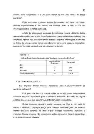 79

obtidos mais rapidamente e a um custo menor do que pela coleta de dados
primários”.

            Estas empresas poderiam buscar informações em livros, periódicos,
revistas especializadas e até mesmo via Internet. Aliás, a Web é rica em
informações sobre comércio eletrônico.

            A falta de utilização de pesquisa de marketing, mesmo utilizando dados
secundários aponta para a falta de profissionalismo nas atividades de marketing das
empresas. Apenas 15% disseram ter tido acesso a algumas informações. Como não
se tratou de uma pesquisa formal, consideramos como uma pesquisa incompleta,
carecendo de maior confiabilidade para tomada de decisão.



          Tabela 14
          Utilização de pesquisa para implantação do comércio eletrônico
                                           Quantidade de
                                                               Percentual
                                            Empresas
          Sim                                    –                 –
          Não                                   15                75%
          Em parte                              5                 25%
          Total de Questões 03                  20               100%




   5.14     A PERGUNTA N.º 14

       Sua empresa destina recursos específicos para o desenvolvimento do
comércio eletrônico?

            Esta pergunta tem por objetivo saber se as empresas pesquisadoras
destinam recursos específicos para o comércio eletrônico. Na visão de alguns
autores, é necessário que as empresas entendam essa necessidade.

            Muitas empresas desejam manter presença na Web, e, por meio do
comércio eletrônico, conseguir atingir seus objetivos mercadológicos. No entanto,
manter presença concreta na Web requer recursos financeiros, humanos e
materiais. Caso a empresa não entenda isto, estará correndo o risco de desperdiçar
o capital investido inicialmente.
 