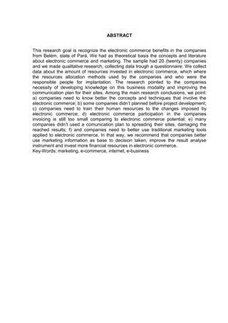 ABSTRACT


This research goal is recognize the electronic commerce benefits in the companies
from Belém, state of Pará. We had as theoretical basis the concepts and literature
about electronic commerce and marketing. The sample had 20 (twenty) companies
and we made qualitative research, collecting data trough a questionnaire. We collect
data about the amount of resources invested in electronic commerce, which where
the resources allocation methods used by the companies and who were the
responsible people for implantation. The research pointed to the companies
necessity of developing knowledge on this business modality and improving the
communication plan for their sites. Among the main research conclusions, we point:
a) companies need to know better the concepts and techniques that involve the
electronic commerce; b) some companies didn’t planned before project development;
c) companies need to train their human resources to the changes imposed by
electronic commerce; d) electronic commerce participation in the companies
invoicing is still too small comparing to electronic commerce potential; e) many
companies didn’t used a comunication plan to spreading their sites, damaging the
reached results; f) and companies need to better use traditional marketing tools
applied to electronic commerce. In that way, we recommend that companies better
use marketing information as base to decision taken, improve the result analyse
instrument and invest more financial resources in electronic commerce.
Key-Words: marketing, e-commerce, internet, e-business
 