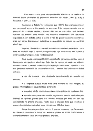81

                Para compor esta parte do questionário adaptamos os modelos de
decisão sobre orçamento de promoção mostrado por Kotler (1994, p. 526) e
Churchill, Jr (2001, p. 459).

              Analisando a Tabela 16, verificamos que 16,66% das empresas definem
um percentual sobre o faturamento da empresa. Este método permite que os
gestores do comércio eletrônico contem com um recurso certo, mas também
variável. No entanto, este método não relaciona investimento com resultados
esperados. É um método prático e facilita a vida do gestor financeiro da empresa,
mas tem como desvantagem subestimar a capacidade do retorno do comércio
eletrônico.

              O projeto de comércio eletrônico da empresa também pode sofrer com a
falta de recursos, caso o percentual especificado seja muito baixo. Ou, quando a
empresa estiver um período de vendas sazonal.

              Para outras empresas (33,34%) a escolha foi para um percentual sobre o
faturamento do comércio eletrônico. Este tipo de método só pode ser utilizado
quando o comércio eletrônico tiver sua própria geração de receitas, o que não ocorre
nos primeiros momentos de lançamento do site. Também não funciona nos casos
em que:

               site da empresa     seja destinado exclusivamente ao suporte dos
clientes;

               a empresa busque muito mais uma melhoria da sua imagem, ou
prestar informações aos seus clientes e o mercado;

               quando o site for pouco desenvolvido como sistema de vendas on-line;

               quando a empresa não mantém registro das vendas realizadas pela
internet, ou quando grande parte das vendas iniciadas por meio do site seja
concretizada na própria empresa. Neste caso a empresa teria que identificar a
origem dos negócios realizados, o que nem sempre é fácil de fazer.

              Outra desvantagem deste método é que em empresas cujo faturamento
do comércio eletrônico é baixo, os recursos podem se tornar insuficientes e
demonstrar falta de visão em longo prazo da empresa.
 
