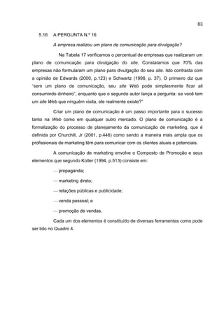 83

   5.16   A PERGUNTA N.º 16

          A empresa realizou um plano de comunicação para divulgação?

             Na Tabela 17 verificamos o percentual de empresas que realizaram um
plano de comunicação para divulgação do site. Constatamos que 70% das
empresas não formularam um plano para divulgação do seu site. Isto contrasta com
a opinião de Edwards (2000, p.123) e Schwartz (1998, p. 37). O primeiro diz que
“sem um plano de comunicação, seu site Web pode simplesmente ficar ali
consumindo dinheiro”, enquanto que o segundo autor lança a pergunta: se você tem
um site Web que ninguém visita, ele realmente existe?”

          Criar um plano de comunicação é um passo importante para o sucesso
tanto na Web como em qualquer outro mercado. O plano de comunicação é a
formalização do processo de planejamento da comunicação de marketing, que é
definida por Churchill, Jr (2001, p.446) como sendo a maneira mais ampla que os
profissionais de marketing têm para comunicar com os clientes atuais e potenciais.

          A comunicação de marketing envolve o Composto de Promoção e seus
elementos que segundo Kotler (1994, p.513) consiste em:

          — propaganda;

          — marketing direto;

          — relações públicas e publicidade;

          — venda pessoal; e

          — promoção de vendas.

          Cada um dos elementos é constituído de diversas ferramentas como pode
ser lido no Quadro 4.
 