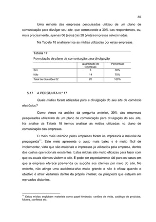 85

              Uma minoria das empresas pesquisadas utilizou de um plano de
comunicação para divulgar seu site, que corresponde a 30% das respondentes, ou,
mais precisamente, apenas 06 (seis) das 20 (vinte) empresas selecionadas.

              Na Tabela 18 analisaremos as mídias utilizadas por estas empresas.


            Tabela 17
            Formulação de plano de comunicação para divulgação
                                                Quantidade de          Percentual
                                                 Empresas
            Sim                                       6                   30%
            Não                                      14                   70%
            Total de Questões 02                     20                   100%




     5.17     A PERGUNTA N.º 17

              Quais mídias foram utilizadas para a divulgação do seu site de comércio
eletrônico?

              Como vimos na análise da pergunta anterior, 30% das empresas
pesquisadas utilizaram de um plano de comunicação para divulgação do seu site.
Na análise da Tabela 18 iremos analisar as mídias utilizadas no plano de
comunicação das empresas.

              O meio mais utilizado pelas empresas foram os impressos e material de
propaganda11. Este meio apresenta o custo mais baixo e é muito fácil de
implementar, visto que são materiais e impressos já utilizados pela empresa, dentro
dos custos operacionais existentes. Estas mídias são muito eficazes para fazer com
que os atuais clientes visitem o site. E pode ser especialmente útil para os casos em
que a empresa oferece pós-venda ou suporte aos clientes por meio do site. No
entanto, não atinge uma audiência-alvo muito grande e não é eficaz quando o
objetivo é atrair visitantes dentro da própria internet, ou prospects que estejam em
mercados distantes.



11
   Estas mídias englobam materiais como papel timbrado, cartões de visita, catálogo de produtos,
folders, panfletos etc.
 