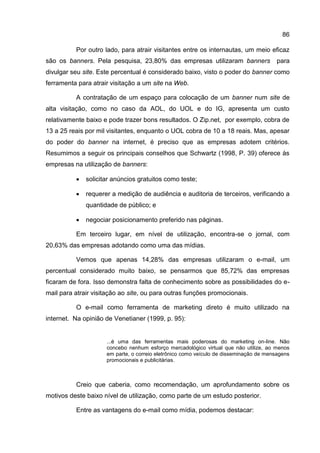 86

          Por outro lado, para atrair visitantes entre os internautas, um meio eficaz
são os banners. Pela pesquisa, 23,80% das empresas utilizaram banners                  para
divulgar seu site. Este percentual é considerado baixo, visto o poder do banner como
ferramenta para atrair visitação a um site na Web.

          A contratação de um espaço para colocação de um banner num site de
alta visitação, como no caso da AOL, do UOL e do IG, apresenta um custo
relativamente baixo e pode trazer bons resultados. O Zip.net, por exemplo, cobra de
13 a 25 reais por mil visitantes, enquanto o UOL cobra de 10 a 18 reais. Mas, apesar
do poder do banner na internet, é preciso que as empresas adotem critérios.
Resumimos a seguir os principais conselhos que Schwartz (1998, P. 39) oferece às
empresas na utilização de banners:

             solicitar anúncios gratuitos como teste;

             requerer a medição de audiência e auditoria de terceiros, verificando a
              quantidade de público; e

             negociar posicionamento preferido nas páginas.

          Em terceiro lugar, em nível de utilização, encontra-se o jornal, com
20,63% das empresas adotando como uma das mídias.

          Vemos que apenas 14,28% das empresas utilizaram o e-mail, um
percentual considerado muito baixo, se pensarmos que 85,72% das empresas
ficaram de fora. Isso demonstra falta de conhecimento sobre as possibilidades do e-
mail para atrair visitação ao site, ou para outras funções promocionais.

          O e-mail como ferramenta de marketing direto é muito utilizado na
internet. Na opinião de Venetianer (1999, p. 95):


                     ...é uma das ferramentas mais poderosas do marketing on-line. Não
                     concebo nenhum esforço mercadológico virtual que não utilize, ao menos
                     em parte, o correio eletrônico como veículo de disseminação de mensagens
                     promocionais e publicitárias.



          Creio que caberia, como recomendação, um aprofundamento sobre os
motivos deste baixo nível de utilização, como parte de um estudo posterior.

          Entre as vantagens do e-mail como mídia, podemos destacar:
 