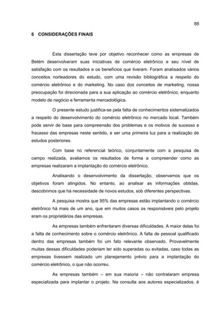88

6 CONSIDERAÇÕES FINAIS



          Esta dissertação teve por objetivo reconhecer como as empresas de
Belém desenvolveram suas iniciativas de comércio eletrônico e seu nível de
satisfação com os resultados e os benefícios que tiveram. Foram analisados vários
conceitos norteadores do estudo, com uma revisão bibliográfica a respeito do
comércio eletrônico e do marketing. No caso dos conceitos de marketing, nossa
preocupação foi direcionada para a sua aplicação ao comércio eletrônico, enquanto
modelo de negócio e ferramenta mercadológica.

          O presente estudo justifica-se pela falta de conhecimentos sistematizados
a respeito do desenvolvimento do comércio eletrônico no mercado local. Também
pode servir de base para compreensão dos problemas e os motivos de sucesso e
fracasso das empresas neste sentido, e ser uma primeira luz para a realização de
estudos posteriores.

          Com base no referencial teórico, conjuntamente com a pesquisa de
campo realizada, avaliamos os resultados de forma a compreender como as
empresas realizaram a implantação do comércio eletrônico.

          Analisando o desenvolvimento da dissertação, observamos que os
objetivos foram atingidos. No entanto, ao analisar as informações obtidas,
descobrimos que há necessidade de novos estudos, sob diferentes perspectivas.

          A pesquisa mostra que 95% das empresas estão implantando o comércio
eletrônico há mais de um ano, que em muitos casos os responsáveis pelo projeto
eram os proprietários das empresas.

          As empresas também enfrentaram diversas dificuldades. A maior delas foi
a falta de conhecimento sobre o comércio eletrônico. A falta de pessoal qualificado
dentro das empresas também foi um fato relevante observado. Provavelmente
muitas dessas dificuldades poderiam ter sido superadas ou evitadas, caso todas as
empresas tivessem realizado um planejamento prévio para a implantação do
comércio eletrônico, o que não ocorreu.

          As empresas também – em sua maioria – não contrataram empresa
especializada para implantar o projeto. Na consulta aos autores especializados, é
 