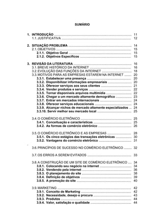 SUMÁRIO


1. INTRODUÇÃO ........................................................................................ 11
   1.1. JUSTIFICATIVA ............................................................................... 12

2. SITUAÇÃO PROBLEMA ........................................................................             14
   2.1. OBJETIVOS .....................................................................................   15
      2.1.1. Objetivo Geral .......................................................................       15
      2.1.2. Objetivos Específicos ..........................................................             15

3. REVISÃO DA LITERATURA ..................................................................               16
   3.1. BREVE HISTÓRICO DA INTERNET ...............................................                       16
   3.2. EVOLUÇÃO DAS FUNÇÕES DA INTERNET ..................................                               18
   3.3. MOTIVOS PARA AS EMPRESAS ESTAREM NA INTERNET ........                                             20
      3.3.1. Estabelecer uma presença ..................................................                  20
      3.3.2. Disponibilizar informações empresariais ...........................                          20
      3.3.3. Oferecer serviços aos seus clientes ...................................                      21
      3.3.4. Vender produtos e serviços ................................................                  22
      3.3.5. Tornar disponíveis arquivos multimídia .............................                         22
      3.3.6. Chegar a um mercado altamente demográfico ..................                                 23
      3.3.7. Entrar em mercados internacionais ....................................                       24
      3.3.8. Oferecer serviços educacionais ..........................................                    24
      3.3.9. Alcançar nichos de mercado altamente especializados ...                                      24
      3.3.10. Servir melhor seu mercado local .......................................                     25

    3.4. O COMÉRCIO ELETRÔNICO .......................................................... 25
       3.4.1. Conceituação e características ........................................... 25
       3.4.2. As formas de comércio eletrônico ...................................... 26

    3.5. O COMÉRCIO ELETRÔNICO E AS EMPRESAS ........................... 28
       3.5.1. Os cinco estágios das transações eletrônicas .................. 30
       3.5.2. Vantagens do comércio eletrônico ..................................... 31
.
    3.6. PRINCÍPIOS DE SUCESSO NO COMÉRCIO ELETRÔNICO ......... 32

    3.7. OS ERROS A SEREM EVITADOS .................................................. 33

    3.8. A CONSTRUÇÃO DE UM SITE DE COMÉRCIO ELETRÔNICO ....                                              34
       3.8.1. Colocando seu negócio na internet ....................................                      34
       3.8.2. Vendendo pela internet ........................................................             36
       3.8.3. O planejamento do site ........................................................             38
       3.8.4. Definição de objetivos ..........................................................           39
       3.8.5. A promoção do site ..............................................................           40

    3.9. MARKETING ....................................................................................   42
       3.9.1. Conceito de Marketing .........................................................             42
       3.9.2. Necessidade, desejo e procura ...........................................                   43
       3.9.3. Produtos ................................................................................   44
       3.9.4. Valor, satisfação e qualidade ..............................................                44
 