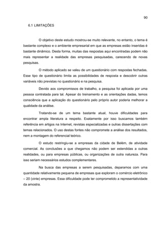 90

   6.1 LIMITAÇÕES



          O objetivo deste estudo mostrou-se muito relevante, no entanto, o tema é
bastante complexo e o ambiente empresarial em que as empresas estão inseridas é
bastante dinâmico. Desta forma, muitas das respostas aqui encontradas podem não
mais representar a realidade das empresas pesquisadas, carecendo de novas
pesquisas.

          O método aplicado se valeu de um questionário com respostas fechadas.
Esse tipo de questionário limita as possibilidades de resposta e descobrir outras
variáveis não previstas no questionário e na pesquisa.

          Devido aos compromissos de trabalho, a pesquisa foi aplicada por uma
pessoa contratada para tal. Apesar do treinamento e as orientações dadas, temos
consciência que a aplicação do questionário pelo próprio autor poderia melhorar a
qualidade da análise.

          Tratando-se de um tema bastante atual, houve dificuldades para
encontrar ampla literatura a respeito. Exatamente por isso buscamos também
referência em artigos na Internet, revistas especializadas e outras dissertações com
temas relacionados. O uso destas fontes não compromete a análise dos resultados,
nem a montagem do referencial teórico.

          O estudo restringiu-se a empresas da cidade de Belém, de atividade
comercial. As conclusões a que chegamos não podem ser estendidas a outras
realidades, ou para empresas públicas, ou organizações de outra natureza. Para
isso seriam necessários estudos complementares.

          Na busca das empresas a serem pesquisadas, deparamos com uma
quantidade relativamente pequena de empresas que exploram o comércio eletrônico
– 20 (vinte) empresas. Essa dificuldade pode ter comprometido a representatividade
da amostra.
 