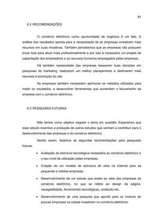 91

   6.2 RECOMENDAÇÕES


           O comércio eletrônico como oportunidade de negócios é um fato. A
análise dos resultados aponta para a necessidade de as empresas investirem mais
recursos em suas iniciativas. Também percebemos que as empresas não possuem
know how para atuar mais profissionalmente e por isso é necessário um projeto de
capacitação dos empresários e os recursos humanos empregados pelas empresas.

           Há também necessidade das empresas basearem suas decisões em
pesquisas de marketing, realizarem um melhor planejamento e destinarem mais
recursos à promoção do site.

           As empresas também necessitam aprimorar os métodos utilizados para
medir os resultados, e desenvolver ferramentas que aumentem o faturamento da
empresa com o comércio eletrônico.



   6.3 PESQUISAS FUTURAS



           Não temos como objetivo esgotar o tema em questão. Esperamos que
esse estudo incentive a produção de outros estudos que venham a contribuir para o
desenvolvimento das empresas e do comércio eletrônico.

           Sendo assim, fazemos as seguintes recomendações para pesquisas
futuras:

              Avaliação da estrutura tecnológica necessária ao comércio eletrônico e
               o seu nível de utilização pelas empresas.

              Criação de um modelo de estrutura de sites na internet para as
               pequenas e médias empresas.

              Desenvolvimento de um estudo que avalie os sites das empresas de
               comércio eletrônico, no que se refere ao design da página,
               navegabilidade, ferramentas tecnológicas, conteúdo etc.

              Desenvolvimento de uma pesquisa que aponte para os motivos de
               poucas empresas na cidade investirem no comércio eletrônico.
 