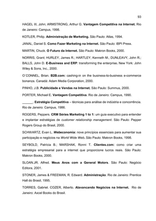 93

HAGEL III, John; ARMSTRONG, Arthur G. Vantagem Competitiva na Internet. Rio
de Janeiro: Campus, 1998.

KOTLER, Philip. Administração de Marketing. São Paulo: Atlas, 1994.

JANAL, Daniel S. Como Fazer Marketing na Internet. São Paulo: IBPI Press.

MARTIN, Chuck. O Futuro da Internet. São Paulo: Makron Books, 2000.

NORRIS, Grant; HURLEY, James R.; HARTLEY, Kenneth M.; DUNLEAVY, John R.;
BALLS, John D. E-Business and ERP: transforming the enterprise. New York: John
Wiley & Sons, Inc., 2000.

O´CONNEL, Brian. B2B.com: cashing-in on the business-to-business e-commerce
bonanza. Canadá: Adam Media Corporation, 2000.

PINHO, J.B. Publicidade e Vendas na Internet. São Paulo: Summus, 2000.

PORTER, Michael E. Vantagem Competitiva. Rio de Janeiro: Campus, 1990.

______. Estratégia Competitiva – técnicas para análise de indústria e concorrência.
Rio de Janeiro: Campus, 1986.

ROGERS, Peppers. CRM Séries Marketing 1 to 1: um guia executivo para entender
e implantar estratégias de customer relationship management. São Paulo: Pepper
Rogers Group do Brasil, 2000.

SCHWARTZ, Evan L. Webeconomia: nove princípios essenciais para aumentar sua
participação e negócios na World Wide Web. São Paulo: Makron Books, 1998.

SEYBOLD, Patrícia B.; MARSHAK, Ronni T. Clientes.com: como criar uma
estratégia empresarial para a internet que proporcione lucros reais. São Paulo:
Makron Books, 2000.

SLOAN.JR. Alfred. Meus Anos com a General Motors. São Paulo: Negócio
Editora, 2001.

STONER, James & FREEMAN, R. Edward. Administração. Rio de Janeiro: Prentice
Hall do Brasil, 1995.

TORRES, Gabriel. COZER, Alberto. Alavancando Negócios na Internet. Rio de
Janeiro: Axcel Books do Brasil.
 