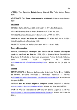94

VASSOS, Tom. Marketing Estratégico na Internet. São Paulo: Makron Books,
1999.

VENETIANER, Tom. Como vender seu peixe na Internet. Rio de Janeiro: Campus,
1999

Periódicos

ODISSÉIA Digital. São Paulo: Editora Abril, abril de 2001. Edição Especial.

INTERNET Business. Rio de Janeiro: Ediouro, ano 4, nº 42, fev. 2001.

INTERNET Business. Rio de Janeiro: Ediouro, ano 4, nº 44, abr. 2001.

TAKAHASHI, Tadao. Sociedade da Informação no Brasil: livro verde. Brasília:
Ministério da Ciência e Tecnologia, 2000.

NEGÓCIOS Exame. São Paulo: Editora Abril, ano 1, n.º 3, dez. 2000.

Teses e Dissertações:

AMORIM, Giana Magali. Estratégias para difusão de um ambiente virtual para
comércio eletrônico via Internet. 1999. 120 p. (Dissertação de Mestrado em
Engenharia de Produção e Sistemas). Universidade Federal de Santa Catarina,
Santa              Catarina,        1999.          Disponível          na          Internet:
<http://www.eps.ufsc.br/disserta99/giana/index.htm>. Acesso em 17 de abril de
2001.

Internet:

DEPARTAMENTO de Sistemas da Informação da Univ. do Minho. Breve História
da     Internet.    Disciplina   Introdução   a   Informática.   Disponível   na   Internet:
<http://www.dsi.uminho.pt/disciplinas/LIGII/apontam/histinternet.html>. Acesso em 25
de março de 2001.

IDG Now!. 40% das médias empresas compram on-line. Disponível na Internet:
<http://idgnow.uol.com.br/idgnow/idgnow.html>. Acesso em 14 de abril de 20001.

IDG Now!. 71% das empresas nos EUA compram on-line. Disponível na Internet:
<http://idgnow.uol.com.br/idgnow/ecommerce/2001/04/0019>. Acesso em 22 abril de
20001.
 