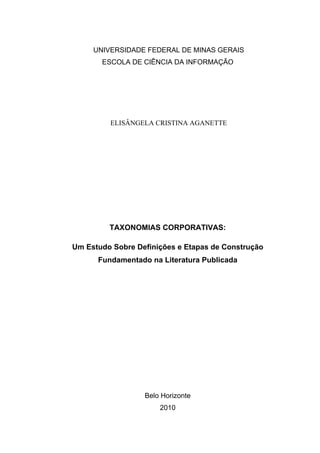UNIVERSIDADE FEDERAL DE MINAS GERAIS
       ESCOLA DE CIÊNCIA DA INFORMAÇÃO




         ELISÂNGELA CRISTINA AGANETTE




         TAXONOMIAS CORPORATIVAS:

Um Estudo Sobre Definições e Etapas de Construção
      Fundamentado na Literatura Publicada




                  Belo Horizonte
                      2010
 