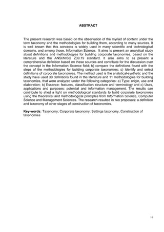 ABSTRACT



The present research was based on the observation of the myriad of content under the
term taxonomy and the methodologies for building them, according to many sources. It
is well known that this concepts is widely used in many scientific and technological
domains, and among those, Information Science. It aims to present an analytical study
about definitions and methodologies for building corporate taxonomies, based on the
literature and the ANSI/NISO Z39.19 standard. It also aims to a) present a
comprehensive definition based on these sources and contribute for the discussion over
the concept in the Information Science field; b) compare the definitions found with the
steps of the methodologies for building corporate taxonomies; c) Identify and select
definitions of corporate taxonomies. The method used is the analytical-synthetic and the
study have used 30 definitions found in the literature and 11 methodologies for building
taxonomies, that were analyzed under the following categories: a) Type: origin, use and
elaboration; b) Essence: features, classification structure and terminology and c) Uses,
applications and purposes: potential and information management. The results can
contribute to shed a light on methodological standards to build corporate taxonomies
using the theoretical and methodological principles from Information Science, Computer
Science and Management Sciences. The research resulted in two proposals: a definition
and taxonomy of other stages of construction of taxonomies.

Key-words: Taxonomy; Corporate taxonomy; Settings taxonomy, Construction of
taxonomies




                                                                                      10
 