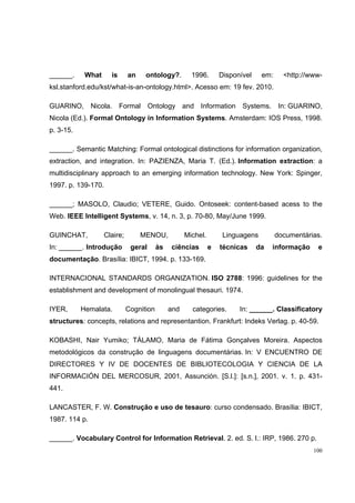 ______.     What     is      an    ontology?.         1996.       Disponível    em:     <http://www-
ksl.stanford.edu/kst/what-is-an-ontology.html>. Acesso em: 19 fev. 2010.

GUARINO, Nicola.          Formal Ontology and Information Systems. In: GUARINO,
Nicola (Ed.). Formal Ontology in Information Systems. Amsterdam: IOS Press, 1998.
p. 3-15.

______. Semantic Matching: Formal ontological distinctions for information organization,
extraction, and integration. In: PAZIENZA, Maria T. (Ed.). Information extraction: a
multidisciplinary approach to an emerging information technology. New York: Spinger,
1997. p. 139-170.

______; MASOLO, Claudio; VETERE, Guido. Ontoseek: content-based acess to the
Web. IEEE Intelligent Systems, v. 14, n. 3, p. 70-80, May/June 1999.

GUINCHAT,          Claire;        MENOU,            Michel.        Linguagens         documentárias.
In: ______. Introdução        geral      às   ciências        e   técnicas     da   informação    e
documentação. Brasília: IBICT, 1994. p. 133-169.

INTERNACIONAL STANDARDS ORGANIZATION. ISO 2788: 1996: guidelines for the
establishment and development of monolingual thesauri. 1974.

IYER,      Hemalata.         Cognition        and     categories.       In: ______. Classificatory
structures: concepts, relations and representantion. Frankfurt: Indeks Verlag. p. 40-59.

KOBASHI, Nair Yumiko; TÁLAMO, Maria de Fátima Gonçalves Moreira. Aspectos
metodológicos da construção de linguagens documentárias. In: V ENCUENTRO DE
DIRECTORES Y IV DE DOCENTES DE BIBLIOTECOLOGIA Y CIENCIA DE LA
INFORMACIÓN DEL MERCOSUR, 2001, Assunción. [S.l.]: [s.n.], 2001. v. 1. p. 431-
441.

LANCASTER, F. W. Construção e uso de tesauro: curso condensado. Brasília: IBICT,
1987. 114 p.

______. Vocabulary Control for Information Retrieval. 2. ed. S. l.: IRP, 1986. 270 p.
                                                                                                 100
 