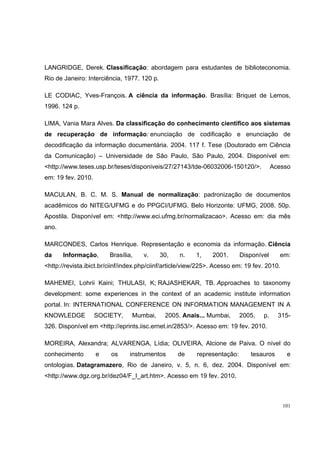 LANGRIDGE, Derek. Classificação: abordagem para estudantes de biblioteconomia.
Rio de Janeiro: Interciência, 1977. 120 p.

LE CODIAC, Yves-François. A ciência da informação. Brasília: Briquet de Lemos,
1996. 124 p.

LIMA, Vania Mara Alves. Da classificação do conhecimento científico aos sistemas
de recuperação de informação: enunciação de codificação e enunciação de
decodificação da informação documentária. 2004. 117 f. Tese (Doutorado em Ciência
da Comunicação) – Universidade de São Paulo, São Paulo, 2004. Disponível em:
<http://www.teses.usp.br/teses/disponiveis/27/27143/tde-06032006-150120/>.              Acesso
em: 19 fev. 2010.

MACULAN, B. C. M. S. Manual de normalização: padronização de documentos
acadêmicos do NITEG/UFMG e do PPGCI/UFMG. Belo Horizonte: UFMG, 2008. 50p.
Apostila. Disponível em: <http://www.eci.ufmg.br/normalizacao>. Acesso em: dia mês
ano.

MARCONDES, Carlos Henrique. Representação e economia da informação. Ciência
da     Informação,      Brasília,    v.      30,   n.    1,     2001.      Disponível     em:
<http://revista.ibict.br/ciinf/index.php/ciinf/article/view/225>. Acesso em: 19 fev. 2010.

MAHEMEI, Lohrii Kaini; THULASI, K; RAJASHEKAR, TB. Approaches to taxonomy
development: some experiences in the context of an academic institute information
portal. In: INTERNATIONAL CONFERENCE ON INFORMATION MANAGEMENT IN A
KNOWLEDGE           SOCIETY,     Mumbai,      2005. Anais... Mumbai,       2005,   p.     315-
326. Disponível em <http://eprints.iisc.ernet.in/2853/>. Acesso em: 19 fev. 2010.

MOREIRA, Alexandra; ALVARENGA, Lídia; OLIVEIRA, Alcione de Paiva. O nível do
conhecimento        e    os     instrumentos       de     representação:      tesauros        e
ontologias. Datagramazero, Rio de Janeiro, v. 5, n. 6, dez. 2004. Disponível em:
<http://www.dgz.org.br/dez04/F_I_art.htm>. Acesso em 19 fev. 2010.



                                                                                             101
 