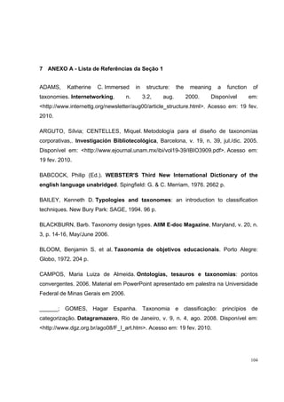 7 ANEXO A - Lista de Referências da Seção 1


ADAMS,     Katherine   C. Immersed      in    structure:    the    meaning   a   function    of
taxonomies. Internetworking,       n.        3.2,    aug.         2000.   Disponível        em:
<http://www.internettg.org/newsletter/aug00/article_structure.html>. Acesso em: 19 fev.
2010.

ARGUTO, Sílvia; CENTELLES, Miquel. Metodología para el diseño de taxonomías
corporativas,. Investigación Bibliotecológica, Barcelona, v. 19, n. 39, jul./dic. 2005.
Disponível em: <http://www.ejournal.unam.mx/ibi/vol19-39/IBIO3909.pdf>. Acesso em:
19 fev. 2010.

BABCOCK, Philip (Ed.). WEBSTER'S Third New International Dictionary of the
english language unabridged. Spingfield: G. & C. Merriam, 1976. 2662 p.

BAILEY, Kenneth D. Typologies and taxonomes: an introduction to classification
techniques. New Bury Park: SAGE, 1994. 96 p.

BLACKBURN, Barb. Taxonomy design types. AIIM E-doc Magazine, Maryland, v. 20, n.
3, p. 14-16, May/June 2006.

BLOOM, Benjamin S. et al. Taxonomia de objetivos educacionais. Porto Alegre:
Globo, 1972. 204 p.

CAMPOS, Maria Luiza de Almeida. Ontologias, tesauros e taxonomias: pontos
convergentes. 2006. Material em PowerPoint apresentado em palestra na Universidade
Federal de Minas Gerais em 2006.

______; GOMES, Hagar Espanha. Taxonomia e classificação: princípios de
categorização. Datagramazero, Rio de Janeiro, v. 9, n. 4, ago. 2008. Disponível em:
<http://www.dgz.org.br/ago08/F_I_art.htm>. Acesso em: 19 fev. 2010.




                                                                                            104
 