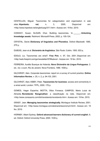 CENTELLES, Miguel. Taxonomies for categorisation and organisation in web
sites. Hipertexto.      net,       n.        3,       2005.       Disponível       em:
<http://www.hipertext.net/english/pag1011.htm>. Acesso em: 19 fev. 2010.

CONWAY, Susan; SLIGAR, Char. Building taxonomies. In: ______. Unlocking
knowledge assets. Redmont: Microsoft Press, 2002. p. 105-124.

CRYSTAL. David. Dictionary of linguistics and Phonetics. Oxford: Blackwell. 1985.
275 p.

DUBOIS, Jean et al. Dicionário de lingüística. São Paulo: Cultrix. 1993. 653 p.

EDOLS, Liz. Taxonomies are what?. Free Pint, n. 97, Oct. 2001. Disponível em:
<http://web.freepint.com/go/newsletter/97#feature>. Acesso em: 19 fev. 2010.

FERREIRA, Aurélio Buarque de Holanda. Novo Dicionário da Língua Portuguesa. 2.
ed., rev. e aum. Rio de Janeiro: Nova Fronteira, 1986. 1838 p.

GILCHRIST, Alan. Corporate taxonomies: report on a survey of current practice. Online
Information Review, v. 25, n. 2, p. 94-103, 2001.

GILCHRIST, Alan; KIBBY, Peter. Taxonomies for business: access and connectivity in
a wired world. London: TFPL, 2000. 176 p.

GOMES, Hagar Espanha; MOTTA, Dilza Fonseca; CAMPOS; Maria Luiza de
Almeida. Revisitando Ranganathan: a classificação na rede. Disponível em:
<http://www.conexaorio.com/biti/revisitando/revisitando.htm>. Acesso em: 19 fev. 2010.

GRAEF, Jean. Managing taxonomies strategically. Montague Institute Review, 2001.
Disponível em: <http://www.montague.com/abstracts/taxonomy3.html>. Acesso em: 19
fev. 2010.

HORNBY, Albert Sydney. Oxford advanced learners dictionary of current english. 6.
ed. Oxford: Oxford University Press, 2000. 1539 p.



                                                                                    105
 