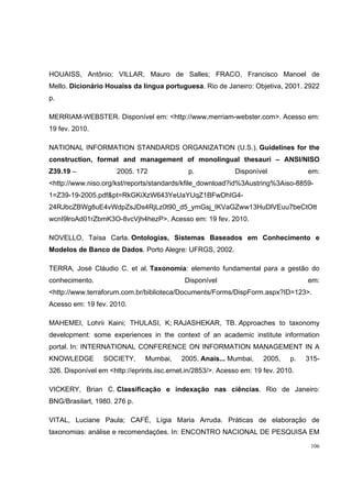 HOUAISS, Antônio; VILLAR, Mauro de Salles; FRACO, Francisco Manoel de
Mello. Dicionário Houaiss da língua portuguesa. Rio de Janeiro: Objetiva, 2001. 2922
p.

MERRIAM-WEBSTER. Disponível em: <http://www.merriam-webster.com>. Acesso em:
19 fev. 2010.

NATIONAL INFORMATION STANDARDS ORGANIZATION (U.S.). Guidelines for the
construction, format and management of monolingual thesauri – ANSI/NISO
Z39.19 –              2005. 172               p.             Disponível             em:
<http://www.niso.org/kst/reports/standards/kfile_download?id%3Austring%3Aiso-8859-
1=Z39-19-2005.pdf&pt=RkGKiXzW643YeUaYUqZ1BFwDhIG4-
24RJbcZBWg8uE4vWdpZsJDs4RjLz0t90_d5_ymGsj_IKVaGZww13HuDlVEuu7beCtOtt
wcnI9lroAd01rZbmK3O-8vcVjh4hezP>. Acesso em: 19 fev. 2010.

NOVELLO, Taísa Carla. Ontologias, Sistemas Baseados em Conhecimento e
Modelos de Banco de Dados. Porto Alegre: UFRGS, 2002.

TERRA, José Cláudio C. et al. Taxonomia: elemento fundamental para a gestão do
conhecimento.                               Disponível                              em:
<http://www.terraforum.com.br/biblioteca/Documents/Forms/DispForm.aspx?ID=123>.
Acesso em: 19 fev. 2010.

MAHEMEI, Lohrii Kaini; THULASI, K; RAJASHEKAR, TB. Approaches to taxonomy
development: some experiences in the context of an academic institute information
portal. In: INTERNATIONAL CONFERENCE ON INFORMATION MANAGEMENT IN A
KNOWLEDGE         SOCIETY,     Mumbai,     2005. Anais... Mumbai,     2005,    p.   315-
326. Disponível em <http://eprints.iisc.ernet.in/2853/>. Acesso em: 19 fev. 2010.

VICKERY, Brian C. Classificação e indexação nas ciências. Rio de Janeiro:
BNG/Brasilart, 1980. 276 p.

VITAL, Luciane Paula; CAFÉ, Lígia Maria Arruda. Práticas de elaboração de
taxonomias: análise e recomendações. In: ENCONTRO NACIONAL DE PESQUISA EM
                                                                                     106
 