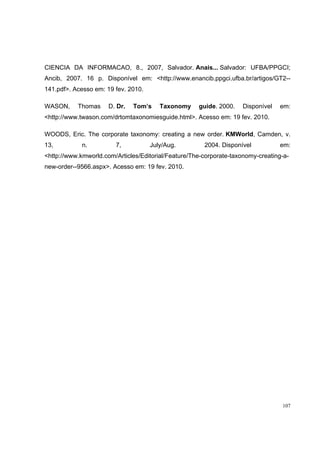 CIENCIA DA INFORMACAO, 8., 2007, Salvador. Anais... Salvador: UFBA/PPGCI;
Ancib, 2007. 16 p. Disponível em: <http://www.enancib.ppgci.ufba.br/artigos/GT2--
141.pdf>. Acesso em: 19 fev. 2010.

WASON,     Thomas     D. Dr.   Tom’s    Taxonomy     guide. 2000.   Disponível   em:
<http://www.twason.com/drtomtaxonomiesguide.html>. Acesso em: 19 fev. 2010.

WOODS, Eric. The corporate taxonomy: creating a new order. KMWorld, Camden, v.
13,          n.         7,           July/Aug.         2004. Disponível          em:
<http://www.kmworld.com/Articles/Editorial/Feature/The-corporate-taxonomy-creating-a-
new-order--9566.aspx>. Acesso em: 19 fev. 2010.




                                                                                  107
 