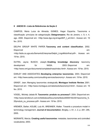 8 ANEXO B - Lista de Referências da Seção 2

CAMPOS, Maria Luiza de Almeida; GOMES, Hagar Espanha. Taxonomia e
classificação: princípios de categorização. Datagramazero, Rio de Janeiro, v. 9, n. 4,
ago. 2008. Disponível em: <http://www.dgz.org.br/ago08/F_I_art.htm>. Acesso em: 19
fev. 2010.

DELPHI GROUP WHITE PAPER. Taxonomy and content classification. 2002.
Disponível                                                                        em:
<http://lsdis.cs.uga.edu/SemanticEnterprise/Delphi_LingoMotorfinal.pdf>. Acesso em:
19 fev. 2010.

DUTRA,       Jayne;   BUSCH,   Joseph. Enabling   knowledge    discovery:   taxonomy
development              for         NASA.             2003. Disponível           em:
<http://www.xml.gov/documents/completed/nasa/index.html>. Acesso em: 19 fev. 2010.

EARLEY AND ASSOCIATES. Developing enterprise taxonomies. 2003. Disponível
em: <http://www.earley.com/consulting-services/taxonomy>. Acesso em: 19 fev. 2010.

GRAEF, Jean. Managing taxonomies strategically. Montague Institute Review, 2001.
Disponível em: <http://www.montague.com/abstracts/taxonomy3.html>. Acesso em: 19
fev. 2010.

VOGEL, Michely Jabala M. Taxonomia: produto ou processo?. 2004. Disponível em:
<http://www.terraforum.com.br/biblioteca/Documents/libdoc00000192v001taxonomia_%
20produto_ou_processo.pdf>. Acesso em: 19 fev. 2010.

KREMER, Stefan; KOLBE, Lutz M.; BRENNER, Walter. Towards a procedure model in
terminology management. Journal of documentation, Bingley, v. 61, n. 2, p. 281- 295,
2005.

MORANTE, Marcia. Creating useful taxonomies: metadata, taxonomies and controlled
vocabularies. 2003.
                                                                                   108
 