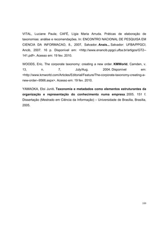 VITAL, Luciane Paula; CAFÉ, Lígia Maria Arruda. Práticas de elaboração de
taxonomias: análise e recomendações. In: ENCONTRO NACIONAL DE PESQUISA EM
CIENCIA DA INFORMACAO, 8., 2007, Salvador. Anais... Salvador: UFBA/PPGCI;
Ancib, 2007. 16 p. Disponível em: <http://www.enancib.ppgci.ufba.br/artigos/GT2--
141.pdf>. Acesso em: 19 fev. 2010.

WOODS, Eric. The corporate taxonomy: creating a new order. KMWorld, Camden, v.
13,          n.         7,           July/Aug.         2004. Disponível          em:
<http://www.kmworld.com/Articles/Editorial/Feature/The-corporate-taxonomy-creating-a-
new-order--9566.aspx>. Acesso em: 19 fev. 2010.

YAMAOKA, Eloi Juniti. Taxonomia e metadados como elementos estruturantes da
organização e representação do conhecimento numa empresa. 2005. 151 f.
Dissertação (Mestrado em Ciência da Informação) – Universidade de Brasília, Brasília,
2005.




                                                                                  109
 
