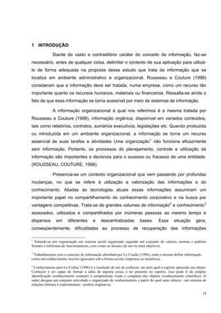 1 INTRODUÇÃO

             Diante do vasto e contraditório caráter do conceito de informação, faz-se
necessário, antes de qualquer coisa, delimitar o contexto de sua aplicação para utilizá-
lo de forma adequada na proposta desse estudo que trata da informação que se
localiza em ambiente administrativo e organizacional. Rousseau e Couture (1998)
consideram que a informação deve ser tratada, numa empresa, como um recurso tão
importante quanto os recursos humanos, materiais ou financeiros. Ressalta-se ainda o
fato de que essa informação se torna acessível por meio de sistemas de informação.

             A informação organizacional à qual nos referimos é a mesma tratada por
Rousseau e Couture (1998), informação orgânica, disponível em variados conteúdos,
tais como relatórios, contratos, sumários executivos, legislações etc. Quando produzida
ou introduzida em um ambiente organizacional, a informação se torna um recurso
essencial às suas tarefas e atividades Uma organização1 não funciona eficazmente
sem informação. Portanto, os processos do planejamento, controle e utilização da
informação são importantes e decisivos para o sucesso ou fracasso de uma entidade.
(ROUSSEAU, COUTURE, 1998).

             Presencia-se um contexto organizacional que vem passando por profundas
mudanças, no que se refere à utilização e valorização das informações e do
conhecimento. Aliadas às tecnologias atuais essas informações assumiram um
importante papel no compartilhamento do conhecimento corporativo e na busca por
vantagens competitivas. Trata-se de grandes volumes de informação2 e conhecimento3
acessados, utilizados e compartilhados por inúmeras pessoas ao mesmo tempo e
dispersos       em     diferentes       e    descentralizadas          bases.      Essa      situação       gera,
conseqüentemente, dificuldades ao processo de recuperação das informações

1
  Entende-se por organização um sistema social organizado segundo um conjunto de valores, normas e padrões
formais e informais de funcionamento, com vistas ao alcance de um ou mais objetivos.
2
 Trabalharemos com o conceito de informação abordado por Le Coadic (1996), onde o mesmo define informação
como um conhecimento inscrito (gravado) sob a forma escrita (impressa ou numérica).
3
  Conhecimento para Le Codiac (1996) é o resultado do ato de conhecer, ato pelo qual o espírito apreende um objeto.
Conhecer é ser capaz de formar a idéia de alguma coisa; é ter presente no espírito. Isso pode ir da simples
identificação (conhecimento comum) à compreensão exata e completa dos objetos (conhecimento científico). O
saber designa um conjunto articulado e organizado de conhecimentos a partir do qual uma ciência - um sistema de
relações formais e experimentais - poderá originar-se.

                                                                                                                14
 