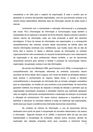 necessárias e de valia para o negócio da organização. É esse o cenário que se
apresenta no universo das grandes organizações, uma vez que precisam acessar e ao
mesmo tempo disponibilizar diferentes tipos de informação através de redes locais e
internet.

            Juntamente com a necessidade e valoração informacional e a propagação
das novas TIC’s (Tecnologias de Informação e Comunicação) surge também a
necessidade de se organizar e recuperar de forma eficiente, rápida e precisa o grande e
intenso volume de informação, cada vez mais produzido a partir dos adventos
tecnológicos. O fluxo de acesso às informações nas organizações, e o consequente
compartilhamento das mesmas, envolve desde documentos de trâmite diário até
mesmo informações eventuais e/ou confidenciais, que muitas vezes não se dão de
forma fácil e intuitiva. O rápido e eficiente acesso às informações no contexto
organizacional tem sido considerado um requisito fundamental para o bom desempenho
da organização e de seus profissionais. Nesse contexto, o uso de taxonomias
corporativas concorre para otimizar e facilitar o processo de comunicação interna,
organização, recuperação, acesso e uso das informações.

            De acordo com Milstead (1998, apud Campos et al. 2006), a recuperação e o
compartilhamento das informações referentes ao ambiente corporativo devem
acontecer de forma rápida, fácil e segura, com intuito de facilitar as atividades diárias e
fazer emanar o conhecimento do negócio. Desta forma, o correto e eficiente
compartilhamento e recuperação da informação têm se tornado vantagem competitiva
para as corporações, na medida em que aumenta a sua produtividade. As taxonomias
garantem melhoria nos tempos de resposta e tomada de decisão e permitem que as
organizações reconheçam processos e atividades internos que realmente agreguem
valor ao negócio, diminuindo conseqüentemente a duplicação de esforços na produção
e utilização do conhecimento. Por esses motivos, destaca-se a importância de se
identificar e estruturar os conceitos relativos a todas as instâncias das organizações,
tarefa essa que requer a existência das chamadas taxonomias corporativas.

            No contexto da Ciência da Informação, o uso de taxonomias têm-se
destacado como ponto de apoio à recuperação de conceitos relacionados e do acesso
à informação. Segundo Campos et al. (2006), a taxonomia além de seu uso para
representação e recuperação de conteúdos, oferece outros recursos, através da
exploração das relações propostas entre seus conceitos e sinônimos Essas
                                                                                         15
 