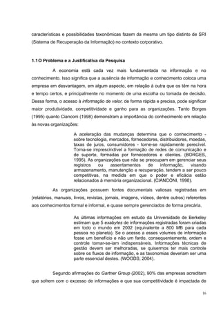 características e possibilidades taxonômicas fazem da mesma um tipo distinto de SRI
(Sistema de Recuperação da Informação) no contexto corporativo.



1.1 O Problema e a Justificativa da Pesquisa

          A economia está cada vez mais fundamentada na informação e no
conhecimento. Isso significa que a ausência de informação e conhecimento coloca uma
empresa em desvantagem, em algum aspecto, em relação à outra que os têm na hora
e tempo certos, e principalmente no momento de uma escolha ou tomada de decisão.
Dessa forma, o acesso à informação de valor, de forma rápida e precisa, pode significar
maior produtividade, competitividade e ganho para as organizações. Tanto Borges
(1995) quanto Cianconi (1998) demonstram a importância do conhecimento em relação
às novas organizações:

                     A aceleração das mudanças determina que o conhecimento -
                     sobre tecnologia, mercados, fornecedores, distribuidores, moedas,
                     taxas de juros, consumidores - torne-se rapidamente perecível.
                     Torna-se imprescindível a formação de redes de comunicação e
                     de suporte, formadas por fornecedores e clientes. (BORGES,
                     1995). As organizações que não se preocupam em gerenciar seus
                     registros   ou    assentamentos     de    informação,     visando
                     armazenamento, manutenção e recuperação, tendem a ser pouco
                     competitivas, na medida em que o poder e eficácia estão
                     relacionados à memória organizacional. (CIANCONI, 1998).

          As organizações possuem fontes documentais valiosas registradas em
(relatórios, manuais, livros, revistas, jornais, imagens, vídeos, dentre outros) referentes
aos conhecimentos formal e informal, e quase sempre gerenciados de forma precária.

                     As últimas informações em estudo da Universidade de Berkeley
                     estimam que 5 exabytes de informações registradas foram criadas
                     em todo o mundo em 2002 (equivalente a 800 MB para cada
                     pessoa no planeta). Se o acesso a esses volumes de informação
                     fosse um benefício e não um fardo, consequentemente, ordem e
                     controle tornar-se-iam indispensáveis. Informações técnicas de
                     gestão devem ser melhoradas, se quisermos ter mais controle
                     sobre os fluxos de informação, e as taxonomias deveriam ser uma
                     parte essencial destes. (WOODS, 2004).


          Segundo afirmações do Gartner Group (2002), 90% das empresas acreditam
que sofrem com o excesso de informações e que sua competitividade é impactada de

                                                                                         16
 