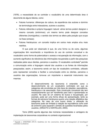 (1978), a necessidade de se controlar o vocabulário de uma determinada área é
decorrente de alguns fatores, como:

    • Fatores humanos: diferenças de cultura, de experiência dos autores e domínio
       de terminologia entre indexadores, autores e usuários;
    • Fatores referentes à própria linguagem natural: vários termos podem designar o
       mesmo conceito (sinônimos); um mesmo termo pode designar conceitos
       diferentes (homógrafos); o sentido dos termos se altera pela posição que ocupa
       na frase (sintaxe);
    • Fatores hierárquicos: um conceito implica em outros mais amplos e/ou mais
       restritos.
           O que pode ser observado é que, de uma forma ou de outra, algumas
organizações têm reconhecido a importância do uso de controle conceitual e de
vocabulário como forma de potencializar o acesso e recuperação da informação, com o
aumento significativo da relevância das informações recuperadas a partir das pesquisas
realizadas pelos seus clientes, parceiros e usuários. O vocabulário controlado4 permite
a comunicação entre a linguagem natural dos usuários e as fontes de informações
pesquisadas; assim, a taxonomia sendo um tipo de vocabulário controlado, utilizado
para representar conceitos e facilitar a comunicação entre os clientes, parceiros e
usuários das organizações, torna-se um importante e essencial instrumento nas
mesmas.

                       O desenvolvimento da taxonomia é entendido como o
                       desenvolvimento de um vocabulário controlado em que as
                       categorias são envolvidas por três tipos de relações: equivalência,
                       hierárquica e de associação. Esta construção conceitual não tem
                       necessariamente que ser transferida para web e apresentada ao
                       usuário. No caso de um sistema de busca e recuperação, por
                       exemplo, pode ser uma forma eficaz de apresentação, tanto as
                       formas de estrutura hierárquica quanto uma relação alfabética das
                       categorias. No caso de uma busca direta, a utilização da
                       taxonomia pode ser limitada à relação de equivalência como anel
                       de sinônimo para expandir o âmbito de questões levantadas pelos
                       usuários. (ARGUTO e CENTELLES, 2005).

           Terra (2005) aponta algumas das inúmeras necessidades e vantagens da
implantação de taxonomias corporativas no contexto organizacional:

4
  Segundo a ANSI/NISO Z39.19, Guidelines for the construction, format and management of monolingual
controlled vocabularies.
                                                                                                 18
 