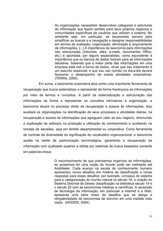 As organizações necessitam desenvolver categorias e estruturas
                     de informação que façam sentido para seus próprios negócios e
                     comunidades específicas de usuários que utilizam o sistema. No
                     ambiente web, em particular, as taxonomias servem para
                     simplificar as buscas e a navegação e designar responsabilidades
                     em termos de avaliação, organização, eliminação e arquivamento
                     de informações. [...] A importância da taxonomia para informações
                     não estruturadas (Intranets, sites, e-mails, documentos Office,
                     etc.) é apontada, por alguns especialistas, como equivalente à
                     importância que os bancos de dados tiveram para as informações
                     tabulares. Sabendo que a maior parte das informações em uma
                     empresa está sob a forma de textos, vê-se que seu tratamento é
                     um assunto essencial, e que seu uso correto no dia-a-dia deverá
                     favorecer o desempenho de outras atividades corporativas.
                     (TERRA, 2005).
          Em suma, a taxonomia corporativa atua como uma importante ferramenta de
recuperação que busca sistematizar e representar de forma hierárquica as informações
por meio de termos e conceitos. A partir da sistematização e estruturação das
informações de forma a representar os conceitos intrínsecos à organização, a
taxonomia atuará no processo direto de recuperação e acesso às informações. Isso
auxiliará as organizações na identificação de seus processos e atividades diárias, na
recuperação e acesso às informações que agreguem valor ao seu negócio, diminuindo
a duplicação de esforços na produção e utilização do conhecimento e auxiliando na
tomada de decisões, seja em âmbito departamental ou corporativo. Como ferramenta
de controle da diversidade de significação do vocabulário organizacional, a taxonomia
auxilia na tarefa de padronização terminológica, garantindo a recuperação da
informação com qualidade superior a obtida por sistemas de busca baseados somente
em palavras-chave.

                     O reconhecimento de que precisamos organizar as informações,
                     se quisermos ter uma noção do mundo pode ser rastreada até
                     Aristóteles. Cada avanço na escala do conhecimento humano
                     apresentou novos desafios em matéria de classificação e novas
                     respostas para esses desafios: por exemplo, Linnaeus do sistema
                     para a categorização do mundo natural no século 18, a criação do
                     Sistema Decimal de Dewey classificação na biblioteca século 19 e
                     o século 20 com as taxonomias médicas e científicas. A ascensão
                     de tecnologia da informação, em particular a Internet e a Web,
                     apresenta uma série maior de desafios que se alarga a
                     obrigatoriedade de taxonomias de domínio em uma medida mais
                     vasta. (WOODS, 2004).



                                                                                    19
 