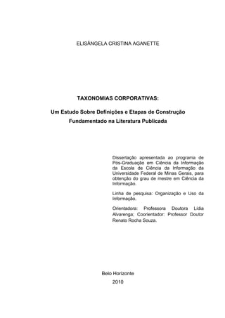 ELISÂNGELA CRISTINA AGANETTE




         TAXONOMIAS CORPORATIVAS:

Um Estudo Sobre Definições e Etapas de Construção
      Fundamentado na Literatura Publicada




                      Dissertação apresentada ao programa de
                      Pós-Graduação em Ciência da Informação
                      da Escola de Ciência da Informação da
                      Universidade Federal de Minas Gerais, para
                      obtenção do grau de mestre em Ciência da
                      Informação.

                      Linha de pesquisa: Organização e Uso da
                      Informação.

                      Orientadora: Professora Doutora Lídia
                      Alvarenga; Coorientador: Professor Doutor
                      Renato Rocha Souza.




                  Belo Horizonte
                      2010
 