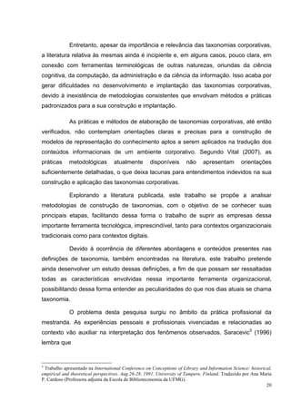Entretanto, apesar da importância e relevância das taxonomias corporativas,
a literatura relativa às mesmas ainda é incipiente e, em alguns casos, pouco clara, em
conexão com ferramentas terminológicas de outras naturezas, oriundas da ciência
cognitiva, da computação, da administração e da ciência da informação. Isso acaba por
gerar dificuldades no desenvolvimento e implantação das taxonomias corporativas,
devido à inexistência de metodologias consistentes que envolvam métodos e práticas
padronizados para a sua construção e implantação.

             As práticas e métodos de elaboração de taxonomias corporativas, até então
verificados, não contemplam orientações claras e precisas para a construção de
modelos de representação do conhecimento aptos a serem aplicados na tradução dos
conteúdos informacionais de um ambiente corporativo. Segundo Vital (2007), as
práticas     metodológicas         atualmente       disponíveis       não     apresentam         orientações
suficientemente detalhadas, o que deixa lacunas para entendimentos indevidos na sua
construção e aplicação das taxonomias corporativas.

             Explorando a literatura publicada, este trabalho se propõe a analisar
metodologias de construção de taxonomias, com o objetivo de se conhecer suas
principais etapas, facilitando dessa forma o trabalho de suprir as empresas dessa
importante ferramenta tecnológica, imprescindível, tanto para contextos organizacionais
tradicionais como para contextos digitais.

             Devido à ocorrência de diferentes abordagens e conteúdos presentes nas
definições de taxonomia, também encontradas na literatura, este trabalho pretende
ainda desenvolver um estudo dessas definições, a fim de que possam ser ressaltadas
todas as características envolvidas nessa importante ferramenta organizacional,
possibilitando dessa forma entender as peculiaridades do que nos dias atuais se chama
taxonomia.

             O problema desta pesquisa surgiu no âmbito da prática profissional da
mestranda. As experiências pessoais e profissionais vivenciadas e relacionadas ao
contexto vão auxiliar na interpretação dos fenômenos observados. Saracevic5 (1996)
lembra que


5
 Trabalho apresentado na International Conference on Conceptions of Library and Information Science: historical,
empirical and theoretical perspectives. Aug.26-28, 1991. University of Tampere, Finland. Traduzido por Ana Maria
P. Cardoso (Professora adjunta da Escola de Biblioteconomia da UFMG).
                                                                                                             20
 