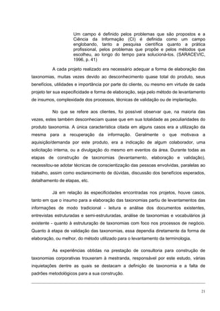 Um campo é definido pelos problemas que são propostos e a
                    Ciência da Informação (CI) é definida como um campo
                    englobando, tanto a pesquisa científica quanto a prática
                    profissional, pelos problemas que propõe e pelos métodos que
                    escolheu, ao longo do tempo para solucioná-los. (SARACEVIC,
                    1996, p. 41)

          A cada projeto realizado era necessário adequar a forma de elaboração das
taxonomias, muitas vezes devido ao desconhecimento quase total do produto, seus
benefícios, utilidades e importância por parte do cliente, ou mesmo em virtude de cada
projeto ter sua especificidade e forma de elaboração, seja pelo método de levantamento
de insumos, complexidade dos processos, técnicas de validação ou de implantação.

          No que se refere aos clientes, foi possível observar que, na maioria das
vezes, estes também desconheciam quase que em sua totalidade as peculiaridades do
produto taxonomia. A única característica citada em alguns casos era a utilização da
mesma para a recuperação da informação. Geralmente o que motivava a
aquisição/demanda por este produto, era a indicação de algum colaborador, uma
solicitação interna, ou a divulgação do mesmo em eventos da área. Durante todas as
etapas de construção de taxonomias (levantamento, elaboração e validação),
necessitou-se adotar técnicas de conscientização das pessoas envolvidas, paralelas ao
trabalho, assim como esclarecimento de dúvidas, discussão dos benefícios esperados,
detalhamento de etapas, etc.

          Já em relação às especificidades encontradas nos projetos, houve casos,
tanto em que o insumo para a elaboração das taxonomias partiu de levantamentos das
informações de modo tradicional - leitura e análise dos documentos existentes,
entrevistas estruturadas e semi-estruturadas, análise de taxonomias e vocabulários já
existente - quanto à estruturação de taxonomias com foco nos processos de negócio.
Quanto à etapa de validação das taxonomias, essa dependia diretamente da forma de
elaboração, ou melhor, do método utilizado para o levantamento da terminologia.

          As experiências obtidas na prestação de consultoria para construção de
taxonomias corporativas trouxeram à mestranda, responsável por este estudo, várias
inquietações dentre as quais se destacam a definição de taxonomia e a falta de
padrões metodológicos para a sua construção.


                                                                                    21
 