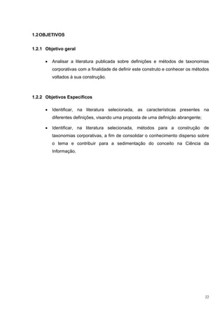 1.2 OBJETIVOS


1.2.1 Objetivo geral

      •   Analisar a literatura publicada sobre definições e métodos de taxonomias
          corporativas com a finalidade de definir este construto e conhecer os métodos
          voltados à sua construção.



1.2.2 Objetivos Específicos

      •   Identificar, na literatura selecionada, as características presentes na
          diferentes definições, visando uma proposta de uma definição abrangente;

      •   Identificar, na literatura selecionada, métodos para a construção de
          taxonomias corporativas, a fim de consolidar o conhecimento disperso sobre
          o tema e contribuir para a sedimentação do conceito na Ciência da
          Informação.




                                                                                     22
 