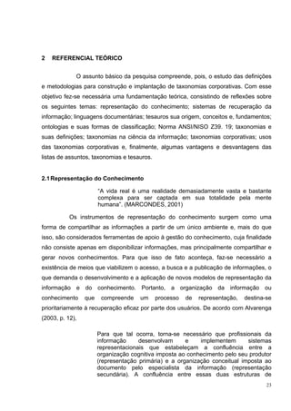 2   REFERENCIAL TEÓRICO


             O assunto básico da pesquisa compreende, pois, o estudo das definições
e metodologias para construção e implantação de taxonomias corporativas. Com esse
objetivo fez-se necessária uma fundamentação teórica, consistindo de reflexões sobre
os seguintes temas: representação do conhecimento; sistemas de recuperação da
informação; linguagens documentárias; tesauros sua origem, conceitos e, fundamentos;
ontologias e suas formas de classificação; Norma ANSI/NISO Z39. 19; taxonomias e
suas definições; taxonomias na ciência da informação; taxonomias corporativas; usos
das taxonomias corporativas e, finalmente, algumas vantagens e desvantagens das
listas de assuntos, taxonomias e tesauros.


2.1 Representação do Conhecimento

                       “A vida real é uma realidade demasiadamente vasta e bastante
                       complexa para ser captada em sua totalidade pela mente
                       humana”. (MARCONDES, 2001)

           Os instrumentos de representação do conhecimento surgem como uma
forma de compartilhar as informações a partir de um único ambiente e, mais do que
isso, são considerados ferramentas de apoio à gestão do conhecimento, cuja finalidade
não consiste apenas em disponibilizar informações, mas principalmente compartilhar e
gerar novos conhecimentos. Para que isso de fato aconteça, faz-se necessário a
existência de meios que viabilizem o acesso, a busca e a publicação de informações, o
que demanda o desenvolvimento e a aplicação de novos modelos de representação da
informação e do conhecimento. Portanto, a organização da informação ou
conhecimento     que    compreende    um     processo   de   representação,   destina-se
prioritariamente à recuperação eficaz por parte dos usuários. De acordo com Alvarenga
(2003, p. 12),

                       Para que tal ocorra, torna-se necessário que profissionais da
                       informação     desenvolvam      e    implementem      sistemas
                       representacionais que estabeleçam a confluência entre a
                       organização cognitiva imposta ao conhecimento pelo seu produtor
                       (representação primária) e a organização conceitual imposta ao
                       documento pelo especialista da informação (representação
                       secundária). A confluência entre essas duas estruturas de
                                                                                      23
 