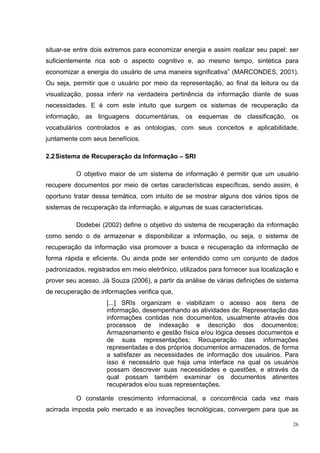 situar-se entre dois extremos para economizar energia e assim realizar seu papel: ser
suficientemente rica sob o aspecto cognitivo e, ao mesmo tempo, sintética para
economizar a energia do usuário de uma maneira significativa” (MARCONDES, 2001).
Ou seja, permitir que o usuário por meio da representação, ao final da leitura ou da
visualização, possa inferir na verdadeira pertinência da informação diante de suas
necessidades. E é com este intuito que surgem os sistemas de recuperação da
informação, as linguagens documentárias, os esquemas de classificação, os
vocabulários controlados e as ontologias, com seus conceitos e aplicabilidade,
juntamente com seus benefícios.

2.2 Sistema de Recuperação da Informação – SRI

          O objetivo maior de um sistema de informação é permitir que um usuário
recupere documentos por meio de certas características específicas, sendo assim, é
oportuno tratar dessa temática, com intuito de se mostrar alguns dos vários tipos de
sistemas de recuperação da informação, e algumas de suas características.

          Dodebei (2002) define o objetivo do sistema de recuperação da informação
como sendo o de armazenar e disponibilizar a informação, ou seja, o sistema de
recuperação da informação visa promover a busca e recuperação da informação de
forma rápida e eficiente. Ou ainda pode ser entendido como um conjunto de dados
padronizados, registrados em meio eletrônico, utilizados para fornecer sua localização e
prover seu acesso. Já Souza (2006), a partir da análise de várias definições de sistema
de recuperação de informações verifica que,
                     [...] SRIs organizam e viabilizam o acesso aos itens de
                     informação, desempenhando as atividades de: Representação das
                     informações contidas nos documentos, usualmente através dos
                     processos de indexação e descrição dos documentos;
                     Armazenamento e gestão física e/ou lógica desses documentos e
                     de suas representações; Recuperação das informações
                     representadas e dos próprios documentos armazenados, de forma
                     a satisfazer as necessidades de informação dos usuários. Para
                     isso é necessário que haja uma interface na qual os usuários
                     possam descrever suas necessidades e questões, e através da
                     qual possam também examinar os documentos atinentes
                     recuperados e/ou suas representações.

          O constante crescimento informacional, a concorrência cada vez mais
acirrada imposta pelo mercado e as inovações tecnológicas, convergem para que as

                                                                                      26
 