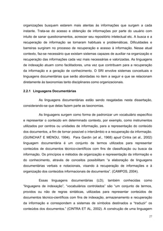 organizações busquem estarem mais atentas às informações que surgem a cada
instante. Trata-se do acesso e obtenção de informações por parte do usuário com
intuito de sanar questionamentos, acrescer seu repositório intelectual etc. A busca e a
recuperação de informação se tornaram habituais e problemáticas. Dificuldades e
barreiras surgiram no processo de recuperação e acesso à informação. Nesse atual
contexto, faz-se necessário que existam sistemas capazes de auxiliar na organização e
recuperação das informações cada vez mais necessárias e valorizadas. As linguagens
de indexação atuam como facilitadores, uma vez que contribuem para a recuperação
da informação e a geração de conhecimento. O SRI envolve sistemas conceituais e
linguagens documentárias que serão abordadas no item a seguir e que se relacionam
diretamente às taxonomias tanto disciplinares como organizacionais.

2.2.1 Linguagens Documentárias

          As linguagens documentárias estão sendo resgatadas nesta dissertação,
considerando-se que delas fazem parte as taxonomias.

          As linguagens surgem como forma de padronizar um vocabulário específico
e representar o conteúdo em determinado contexto, por exemplo, como instrumentos
utilizados por centros ou unidades de informação, para a representação do conteúdo
dos documentos, a fim de tornar possível o intercâmbio e a recuperação da informação.
(GUINCHAT E MENOU, 1994). Para Gardin (et al., 1968) apud Cintra (et al., 2002)
linguagem documentária é um conjunto de termos utilizados para representar
conteúdos de documentos técnico-científicos com fins de classificação ou busca da
informação. Os princípios e métodos de organização e representação da informação e
do conhecimento, através de conceitos possibilitam “a elaboração de linguagens
documentárias verbais e notacionais, visando à recuperação de informações e à
organização dos conteúdos informacionais de documentos”. (CAMPOS, 2004).

          Essas    linguagens   documentárias    (LD),   também    conhecidas    como
“linguagens de indexação”, “vocabulários controlados” são “um conjunto de termos,
providos ou não de regras sintáticas, utilizadas para representar conteúdos de
documentos técnico-científicos com fins de indexação, armazenamento e recuperação
da informação e correspondem a sistemas de símbolos destinados a “traduzir” os
conteúdos dos documentos.” (CINTRA ET AL, 2002). A construção de uma linguagem

                                                                                     27
 
