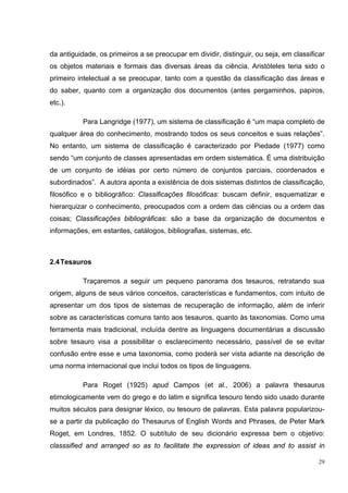 da antiguidade, os primeiros a se preocupar em dividir, distinguir, ou seja, em classificar
os objetos materiais e formais das diversas áreas da ciência. Aristóteles teria sido o
primeiro intelectual a se preocupar, tanto com a questão da classificação das áreas e
do saber, quanto com a organização dos documentos (antes pergaminhos, papiros,
etc.).

          Para Langridge (1977), um sistema de classificação é “um mapa completo de
qualquer área do conhecimento, mostrando todos os seus conceitos e suas relações”.
No entanto, um sistema de classificação é caracterizado por Piedade (1977) como
sendo “um conjunto de classes apresentadas em ordem sistemática. É uma distribuição
de um conjunto de idéias por certo número de conjuntos parciais, coordenados e
subordinados”. A autora aponta a existência de dois sistemas distintos de classificação,
filosófico e o bibliográfico: Classificações filosóficas: buscam definir, esquematizar e
hierarquizar o conhecimento, preocupados com a ordem das ciências ou a ordem das
coisas; Classificações bibliográficas: são a base da organização de documentos e
informações, em estantes, catálogos, bibliografias, sistemas, etc.



2.4 Tesauros

          Traçaremos a seguir um pequeno panorama dos tesauros, retratando sua
origem, alguns de seus vários conceitos, características e fundamentos, com intuito de
apresentar um dos tipos de sistemas de recuperação de informação, além de inferir
sobre as características comuns tanto aos tesauros, quanto às taxonomias. Como uma
ferramenta mais tradicional, incluída dentre as linguagens documentárias a discussão
sobre tesauro visa a possibilitar o esclarecimento necessário, passível de se evitar
confusão entre esse e uma taxonomia, como poderá ser vista adiante na descrição de
uma norma internacional que inclui todos os tipos de linguagens.

          Para Roget (1925) apud Campos (et al., 2006) a palavra thesaurus
etimologicamente vem do grego e do latim e significa tesouro tendo sido usado durante
muitos séculos para designar léxico, ou tesouro de palavras. Esta palavra popularizou-
se a partir da publicação do Thesaurus of English Words and Phrases, de Peter Mark
Roget, em Londres, 1852. O subtítulo de seu dicionário expressa bem o objetivo:
classsified and arranged so as to facilitate the expression of ideas and to assist in

                                                                                         29
 
