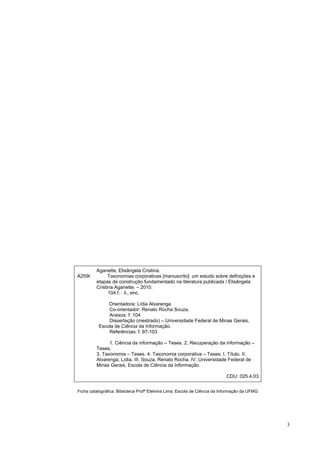 Aganette, Elisângela Cristina.
A259t          Taxonomias corporativas [manuscrito]: um estudo sobre definições e
         etapas de construção fundamentado na literatura publicada / Elisângela
         Cristina Aganette. – 2010.
               104 f. : il., enc.

              Orientadora: Lídia Alvarenga.
              Co-orientador: Renato Rocha Souza.
              Anexos: f. 104
              Dissertação (mestrado) – Universidade Federal de Minas Gerais,
          Escola de Ciência da Informação.
              Referências: f. 97-103

               1. Ciência da informação – Teses. 2. Recuperação da informação –
         Teses.
         3. Taxonomia – Teses. 4. Taxonomia corporativa – Teses. I. Título. II.
         Alvarenga, Lídia. III. Souza, Renato Rocha. IV. Universidade Federal de
         Minas Gerais, Escola de Ciência da Informação.

                                                                            CDU: 025.4.03


Ficha catalográfica: Biblioteca Profª Etelvina Lima, Escola de Ciência da Informação da UFMG




                                                                                               3
 