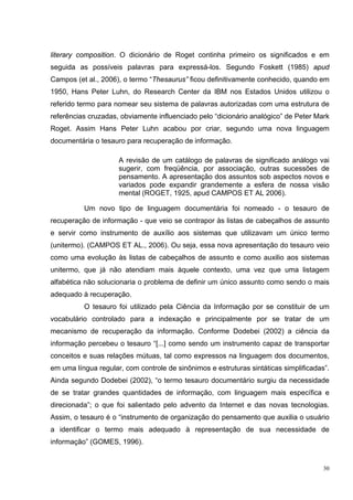 literary composition. O dicionário de Roget continha primeiro os significados e em
seguida as possíveis palavras para expressá-los. Segundo Foskett (1985) apud
Campos (et al., 2006), o termo “Thesaurus” ficou definitivamente conhecido, quando em
1950, Hans Peter Luhn, do Research Center da IBM nos Estados Unidos utilizou o
referido termo para nomear seu sistema de palavras autorizadas com uma estrutura de
referências cruzadas, obviamente influenciado pelo “dicionário analógico” de Peter Mark
Roget. Assim Hans Peter Luhn acabou por criar, segundo uma nova linguagem
documentária o tesauro para recuperação de informação.

                     A revisão de um catálogo de palavras de significado análogo vai
                     sugerir, com freqüência, por associação, outras sucessões de
                     pensamento. A apresentação dos assuntos sob aspectos novos e
                     variados pode expandir grandemente a esfera de nossa visão
                     mental (ROGET, 1925, apud CAMPOS ET AL 2006).

          Um novo tipo de linguagem documentária foi nomeado - o tesauro de
recuperação de informação - que veio se contrapor às listas de cabeçalhos de assunto
e servir como instrumento de auxílio aos sistemas que utilizavam um único termo
(unitermo). (CAMPOS ET AL., 2006). Ou seja, essa nova apresentação do tesauro veio
como uma evolução às listas de cabeçalhos de assunto e como auxilio aos sistemas
unitermo, que já não atendiam mais àquele contexto, uma vez que uma listagem
alfabética não solucionaria o problema de definir um único assunto como sendo o mais
adequado à recuperação.
          O tesauro foi utilizado pela Ciência da Informação por se constituir de um
vocabulário controlado para a indexação e principalmente por se tratar de um
mecanismo de recuperação da informação. Conforme Dodebei (2002) a ciência da
informação percebeu o tesauro “[...] como sendo um instrumento capaz de transportar
conceitos e suas relações mútuas, tal como expressos na linguagem dos documentos,
em uma língua regular, com controle de sinônimos e estruturas sintáticas simplificadas”.
Ainda segundo Dodebei (2002), “o termo tesauro documentário surgiu da necessidade
de se tratar grandes quantidades de informação, com linguagem mais específica e
direcionada”; o que foi salientado pelo advento da Internet e das novas tecnologias.
Assim, o tesauro é o “instrumento de organização do pensamento que auxilia o usuário
a identificar o termo mais adequado à representação de sua necessidade de
informação” (GOMES, 1996).


                                                                                      30
 