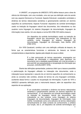 A UNISIST, um programa da UNESCO (1973) define tesauro para a área de
ciência da informação, com uma novidade, uma vez que sua definição varia de acordo
com seu aspecto Estrutural ou Funcional: Aspecto Estrutural- vocabulário controlado e
dinâmico de termos relacionados semântica e genericamente cobrindo um domínio
específico do conhecimento; Aspecto Funcional- dispositivo de controle terminológico
usado na tradução da linguagem natural dos documentos, dos indexadores ou dos
usuários numa linguagem do sistema (linguagem de documentação, linguagem de
informação) mais restrita. Um ano depois a norma ISO 2788-1974 definiu tesauro:

                    Um dispositivo de controle terminológico usado na tradução da
                    linguagem natural dos documentos, dos indexadores ou dos
                    usuários, numa linguagem do sistema, linguagem de
                    documentação, linguagem de informação, mais restrita. (ISO
                    2788-1974).

          Em 1978 Cavalcanti, contribui com uma definição unificada de tesauro, de
forma que as características funcionais e estruturais do tesauro se tornam
complementares e dependentes, ligadas pela relação de causa e efeito:

                    É a lista estruturada de termos associados, empregados por
                    analistas de informação e indexadores, para descrever um
                    documento com a desejada especificidade, em nível de entrada, e
                    para permitir aos pesquisadores a recuperação da informação que
                    procuram. (CAVALCANTI 1978).

          Diante das definições apresentadas, podemos inferir que o tesauro possibilita
a padronização da linguagem utilizada na indexação dos documentos, onde a
indexação busca representar o assunto de um domínio específico do conhecimento ou
ainda os conceitos nele contidos, através de termos de uma linguagem controlada,
auxiliando dessa forma o usuário na recuperação de informações. A partir de 1970 a
UNESCO apresenta definição para o instrumento tesauro, além de especificar dois
aspectos de sua aplicação:

                    É um vocabulário controlado e dinâmico de termos relacionados
                    semântica e genericamente cobrindo um domínio específico do
                    conhecimento... É um dispositivo de controle terminológico usado
                    na tradução da linguagem natural dos documentos, dos
                    indexadores ou dos usuários numa linguagem do sistema
                    (linguagem de documentação, linguagem de informação) mais
                    restrita. Considerado como uma estrutura de termos relacionados
                    semanticamente em dado contexto de conhecimento; e enfatiza
                    sua função, isto é, um dispositivo de controle terminológico que
                                                                                     31
 