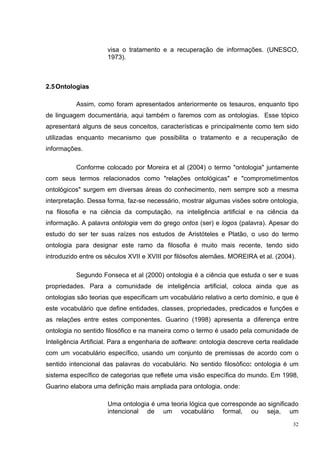 visa o tratamento e a recuperação de informações. (UNESCO,
                      1973).



2.5 Ontologias

          Assim, como foram apresentados anteriormente os tesauros, enquanto tipo
de linguagem documentária, aqui também o faremos com as ontologias. Esse tópico
apresentará alguns de seus conceitos, características e principalmente como tem sido
utilizadas enquanto mecanismo que possibilita o tratamento e a recuperação de
informações.

          Conforme colocado por Moreira et al (2004) o termo "ontologia" juntamente
com seus termos relacionados como "relações ontológicas" e "comprometimentos
ontológicos" surgem em diversas áreas do conhecimento, nem sempre sob a mesma
interpretação. Dessa forma, faz-se necessário, mostrar algumas visões sobre ontologia,
na filosofia e na ciência da computação, na inteligência artificial e na ciência da
informação. A palavra ontologia vem do grego ontos (ser) e logos (palavra). Apesar do
estudo do ser ter suas raízes nos estudos de Aristóteles e Platão, o uso do termo
ontologia para designar este ramo da filosofia é muito mais recente, tendo sido
introduzido entre os séculos XVII e XVIII por filósofos alemães. MOREIRA et al. (2004).

          Segundo Fonseca et al (2000) ontologia é a ciência que estuda o ser e suas
propriedades. Para a comunidade de inteligência artificial, coloca ainda que as
ontologias são teorias que especificam um vocabulário relativo a certo domínio, e que é
este vocabulário que define entidades, classes, propriedades, predicados e funções e
as relações entre estes componentes. Guarino (1998) apresenta a diferença entre
ontologia no sentido filosófico e na maneira como o termo é usado pela comunidade de
Inteligência Artificial. Para a engenharia de software: ontologia descreve certa realidade
com um vocabulário específico, usando um conjunto de premissas de acordo com o
sentido intencional das palavras do vocabulário. No sentido filosófico: ontologia é um
sistema específico de categorias que reflete uma visão específica do mundo. Em 1998,
Guarino elabora uma definição mais ampliada para ontologia, onde:

                      Uma ontologia é uma teoria lógica que corresponde ao significado
                      intencional de um vocabulário formal, ou seja, um
                                                                                        32
 