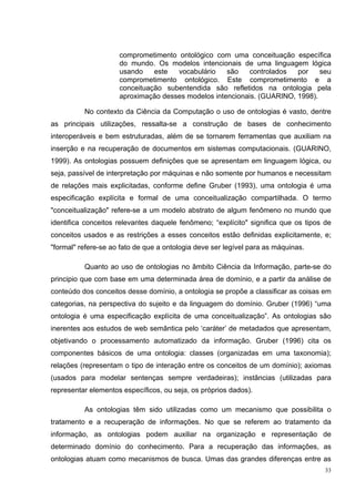 comprometimento ontológico com uma conceituação específica
                     do mundo. Os modelos intencionais de uma linguagem lógica
                     usando    este  vocabulário    são    controlados  por    seu
                     comprometimento ontológico. Este comprometimento e a
                     conceituação subentendida são refletidos na ontologia pela
                     aproximação desses modelos intencionais. (GUARINO, 1998).

          No contexto da Ciência da Computação o uso de ontologias é vasto, dentre
as principais utilizações, ressalta-se a construção de bases de conhecimento
interoperáveis e bem estruturadas, além de se tornarem ferramentas que auxiliam na
inserção e na recuperação de documentos em sistemas computacionais. (GUARINO,
1999). As ontologias possuem definições que se apresentam em linguagem lógica, ou
seja, passível de interpretação por máquinas e não somente por humanos e necessitam
de relações mais explicitadas, conforme define Gruber (1993), uma ontologia é uma
especificação explícita e formal de uma conceitualização compartilhada. O termo
"conceitualização" refere-se a um modelo abstrato de algum fenômeno no mundo que
identifica conceitos relevantes daquele fenômeno; “explícito" significa que os tipos de
conceitos usados e as restrições a esses conceitos estão definidas explicitamente, e;
"formal" refere-se ao fato de que a ontologia deve ser legível para as máquinas.

          Quanto ao uso de ontologias no âmbito Ciência da Informação, parte-se do
principio que com base em uma determinada área de domínio, e a partir da análise de
conteúdo dos conceitos desse domínio, a ontologia se propõe a classificar as coisas em
categorias, na perspectiva do sujeito e da linguagem do domínio. Gruber (1996) “uma
ontologia é uma especificação explícita de uma conceitualização”. As ontologias são
inerentes aos estudos de web semântica pelo ‘caráter’ de metadados que apresentam,
objetivando o processamento automatizado da informação. Gruber (1996) cita os
componentes básicos de uma ontologia: classes (organizadas em uma taxonomia);
relações (representam o tipo de interação entre os conceitos de um domínio); axiomas
(usados para modelar sentenças sempre verdadeiras); instâncias (utilizadas para
representar elementos específicos, ou seja, os próprios dados).

          As ontologias têm sido utilizadas como um mecanismo que possibilita o
tratamento e a recuperação de informações. No que se referem ao tratamento da
informação, as ontologias podem auxiliar na organização e representação de
determinado domínio do conhecimento. Para a recuperação das informações, as
ontologias atuam como mecanismos de busca. Umas das grandes diferenças entre as
                                                                                     33
 