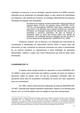 ontologias e os tesauros, é que as ontologias, segundo Campos et al (2008), possuem
definições que se apresentam em linguagem lógica, ou seja, passível de interpretação
por máquinas e não somente por humanos. As ontologias diferentemente dos tesauros
necessitam de relações mais explicitadas.
                          Os tesauros de vertente européia apresentam relacionamentos de
                          natureza lógica (TG/TE), de natureza ôntica (TGP/TEP; TA/TA;
                          TO/TO) e de equivalência (USE/UP); além disso, explicitam para
                          cada termo uma definição que é legível somente por humanos.
                          Entretanto, as ontologias necessitam de relações mais ricas para
                          possibilitar o raciocínio automático. Se para os tesauros é
                          importante saber se entre dois termos existe uma relação de
                          parte/todo, nas ontologias devemos identificar que tipo de parte e
                          de todo esses termos representam. (CAMPOS ET AL, 2008).

             Verifica-se, portanto, que os tesauros e as ontologias são instrumentos de
conceituação e classificação em determinado domínio, tendo a mesma base das
taxonomias, ou seja, consistindo de estruturas conceituais que visam à representação
de um domínio disciplinar ou organizacional e tendo finalidades de aplicações
diferenciadas. Vejamos a seguir uma norma internacional que trata de todas essas
ferramentas.




2.6 ANSI/NISO Z39. 19


             O objetivo dessa sessão consiste em apresentar a norma ANSI/NISO Z39.
19, (2005) e usá-la como instrumento que reafirme a posição da autora em relação à
taxonomia, objeto do estudo, como um tipo de vocabulário controlado, além de
apresentar outros tipos de vocabulários controlados de acordo com seus respectivos
graus de complexidade.

             Em 1990, a Norma Internacional de elaboração de tesauros ANSI/NISO Z39-
19-19937, publicada pela National Standards Organization, elaborou uma definição para
tesauro, com um nível de detalhe maior em relação às suas reais características.


7
 Em julho de 2005, a National Information Standarts Organization (NISO), sediada nos Estados Unidos, publicou a
ANSI/NISO Z39. 19, Guidelines for the construction, format and management of monolingual controlled
vocabularies. Os padrões da NISO são desenvolvidos pelo Standarts Committees of The National Information
Standarts Organization. O processo de desenvolvimento é árduo, pois envolve uma rigorosa revisão por pares. E a
aprovação final dos padrões submetidos é feita pela American National Standart Institute (ANSI).
                                                                                                             34
 