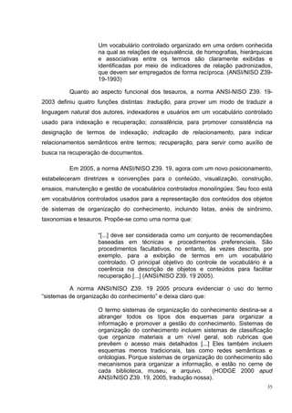 Um vocabulário controlado organizado em uma ordem conhecida
                    na qual as relações de equivalência, de homografias, hierárquicas
                    e associativas entre os termos são claramente exibidas e
                    identificadas por meio de indicadores de relação padronizados,
                    que devem ser empregados de forma recíproca. (ANSI/NISO Z39-
                    19-1993)

          Quanto ao aspecto funcional dos tesauros, a norma ANSI-NISO Z39. 19-
2003 definiu quatro funções distintas: tradução, para prover um modo de traduzir a
linguagem natural dos autores, indexadores e usuários em um vocabulário controlado
usado para indexação e recuperação; consistência, para promover consistência na
designação de termos de indexação; indicação de relacionamento, para indicar
relacionamentos semânticos entre termos; recuperação, para servir como auxílio de
busca na recuperação de documentos.

          Em 2005, a norma ANSI/NISO Z39. 19, agora com um novo posicionamento,
estabeleceram diretrizes e convenções para o conteúdo, visualização, construção,
ensaios, manutenção e gestão de vocabulários controlados monolíngües. Seu foco está
em vocabulários controlados usados para a representação dos conteúdos dos objetos
de sistemas de organização do conhecimento, incluindo listas, anéis de sinônimo,
taxonomias e tesauros. Propõe-se como uma norma que:

                    “[...] deve ser considerada como um conjunto de recomendações
                    baseadas em técnicas e procedimentos preferenciais. São
                    procedimentos facultativos, no entanto, às vezes descrita, por
                    exemplo, para a exibição de termos em um vocabulário
                    controlado. O principal objetivo do controle de vocabulário é a
                    coerência na descrição de objetos e conteúdos para facilitar
                    recuperação [...] (ANSI/NISO Z39. 19 2005).

          A norma ANSI/NISO Z39. 19 2005 procura evidenciar o uso do termo
“sistemas de organização do conhecimento” e deixa claro que:

                    O termo sistemas de organização do conhecimento destina-se a
                    abranger todos os tipos dos esquemas para organizar a
                    informação e promover a gestão do conhecimento. Sistemas de
                    organização do conhecimento incluem sistemas de classificação
                    que organize materiais a um nível geral, sob rubricas que
                    prevêem o acesso mais detalhados [...] Eles também incluem
                    esquemas menos tradicionais, tais como redes semânticas e
                    ontologias. Porque sistemas de organização do conhecimento são
                    mecanismos para organizar a informação, e estão no cerne de
                    cada biblioteca, museu, e arquivo.       (HODGE 2000 apud
                    ANSI/NISO Z39. 19, 2005, tradução nossa).
                                                                                   35
 