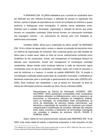 A ANSI/NISO Z39. 19 (2005) estabelece que o controle de vocabulário deva
ser efetivado por três métodos principais: a definição do escopo ou significado dos
termos; usando a relação de equivalência ao vínculo de condições de sinônimo e quase
sinônimo; e distinguindo entre homógrafos. A referida norma estabelece ainda,
diretrizes para a seleção, formulação, organização e exibição de termos que juntos
formam um vocabulário controlado. Estes termos formam um subconjunto controlado
das linguagens naturais - um subconjunto de idiomas para uma finalidade ou
determinada comunidade.

             Centelles (2005), afirma que a publicação da última versão8 da ANSI/NISO
Z39. 19 foi o divisor de águas entre o antes e o depois na evolução da taxonomia como
um sistema de organização de conteúdos. Das mudanças gerais que vale ressaltar da
última para a versão atual, refere ao título da norma, anteriormente conhecida como
Guidelines for the construction, format, and management of monolingual thesauri foi
alterado para Construction, format and management of monolingual controlled
vocabularies. Nessa revisão outra mudança refere-se a visão da taxonomia, agora
considerada como um tipo de vocabulário controlado, assim com a lista de assuntos, o
anel de sinônimos e o tesauro. A revisão do padrão ANSI/NISO Z39. 19 propõe a
normalização e definição destes quatro tipos de vocabulário controlado, e estabelece os
elementos essenciais para a construção e gerenciamento de todos eles (CENTELLES,
2005). Essa mudança veio estabelecer o que já estava em discussão na área de
ciência da informação conforme colocado por Silva, Souza e Almeida (2008):

                           Pesquisadores da Ciência da Informação (VICKERY, 1997;
                           GILCHRIST, 2003) apresentam similaridades entre vocabulários
                           controlados utilizados na biblioteconomia, como os tesauros e as
                           taxonomias, e instrumentos utilizados na Inteligência Artificial,
                           como as ontologias. As similaridades estão principalmente na
                           forma de elaboração da estrutura desses instrumentos, que
                           demanda a organização de conceitos em processos que incluem
                           categorização e classificação de conceitos, definição das relações
                           entre esses conceitos e tratamento da terminologia empregada
                           nos conceitos e relações da estrutura. (SILVA, SOUZA E
                           ALMEIDA, 2008).

             Assim, diante do novo posicionamento colocado pela ANSI/NISO Z39. 19 de
2005, onde nosso objeto de estudo, a taxonomia corporativa, é visto enquanto um tipo

8
 Os trabalhos de revisão desta última versão foram tocados entre os anos de 2002 e 2004 pelo Thesaurus Advisory
Group criados pela National Information Standards Organization.
                                                                                                             36
 