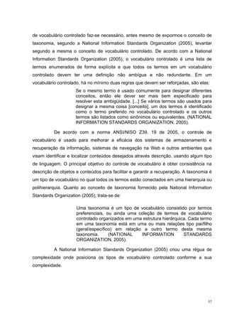 de vocabulário controlado faz-se necessário, antes mesmo de expormos o conceito de
taxonomia, segundo a National Information Standards Organization (2005), levantar
segundo a mesma o conceito de vocabulário controlado. De acordo com a National
Information Standards Organization (2005), o vocabulário controlado é uma lista de
termos enumerados de forma explícita e que todos os termos em um vocabulário
controlado devem ter uma definição não ambígua e não redundante. Em um
vocabulário controlado, há no mínimo duas regras que devem ser reforçadas, são elas:
                     Se o mesmo termo é usado comumente para designar diferentes
                     conceitos, então ele dever ser mais bem especificado para
                     resolver esta ambigüidade. [...] Se vários termos são usados para
                     designar a mesma coisa [conceito], um dos termos é identificado
                     como o termo preferido no vocabulário controlado e os outros
                     termos são listados como sinônimos ou equivalentes. (NATIONAL
                     INFORMATION STANDARDS ORGANIZATION, 2005).

          De acordo com a norma ANSI/NISO Z39. 19 de 2005, o controle de
vocabulário é usado para melhorar a eficácia dos sistemas de armazenamento e
recuperação da informação, sistemas de navegação na Web e outros ambientes que
visam identificar e localizar conteúdos desejados através descrição, usando algum tipo
de linguagem. O principal objetivo do controle de vocabulário é obter consistência na
descrição de objetos e conteúdos para facilitar e garantir a recuperação. A taxonomia é
um tipo de vocabulário no qual todos os termos estão conectados em uma hierarquia ou
polihierarquia. Quanto ao conceito de taxonomia fornecido pela National Information
Standards Organization (2005), trata-se de:

                     Uma taxonomia é um tipo de vocabulário consistido por termos
                     preferenciais, ou ainda uma coleção de termos de vocabulário
                     controlado organizados em uma estrutura hierárquica. Cada termo
                     em uma taxonomia está em uma ou mais relações tipo pai/filho
                     (geral/específico) em relação a outro termo desta mesma
                     taxonomia.      (NATIONAL    INFORMATION          STANDARDS
                     ORGANIZATION, 2005).

          A National Information Standards Organization (2005) criou uma régua de
complexidade onde posiciona os tipos de vocabulário controlado conforme a sua
complexidade.




                                                                                     37
 