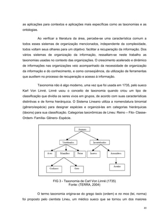 as aplicações para contextos e aplicações mais específicas como as taxonomias e as
ontologias.

          Ao verificar a literatura da área, percebe-se uma característica comum a
todos esses sistemas de organização mencionados, independente da complexidade,
todos voltam seus olhares para um objetivo: facilitar a recuperação da informação. Dos
vários sistemas de organização da informação, ressaltam-se neste trabalho as
taxonomias usadas no contexto das organizações. O crescimento acelerado e dinâmico
de informações nas organizações veio acompanhado da necessidade de organização
da informação e do conhecimento, e como conseqüência, da utilização de ferramentas
que auxiliem no processo de recuperação e acesso à informação.

          Taxonomia não é algo moderno, uma vez que foi usada em 1735, pelo sueco
Karl Von Linné. Linné usou o conceito de taxonomia quando criou um tipo de
classificação que dividia os seres vivos em grupos, de acordo com suas características
distintivas e de forma hierárquica. O Sistema Lineano utiliza a nomenclatura binomial
(gênero/espécie) para designar espécies e organizá-las em categorias hierárquicas
(táxons) para sua classificação. Categorias taxonômicas de Lineu: Reino – Filo- Classe-
Ordem- Família- Gênero- Espécie.




                     FIG 3 - Taxonomia de Carl Von Linné (1735)
                                Fonte: (TERRA, 2004)

          O termo taxonomia origina-se do grego taxis (ordem) e no mos (lei, norma)
foi proposto pelo cientista Lineu, um médico sueco que se tornou um dos maiores

                                                                                     40
 