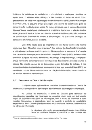 botânicos da história por ter estabelecido o principio básico usado para classificar os
seres vivos. O referido termo começou a ser utilizado no início do século XVIII,
precisamente em 1735 com a publicação da versão inicial da obra Systema Naturae por
Carl Von Linné. O pequeno artigo que propôs um sistema de classificação para os
seres vivos foi reeditado várias vezes. As razões principais para o sucesso taxonomia
Lineana9 talvez esteja ligada diretamente à: praticidade dos termos – relação simples
entre gênero e à espécie do ser vivo descrito e ao sistema hierárquico, com o sistema
de classificação, chamado de “divisão e denominação”, no qual Linné catalogou os
seres vivos em reinos, classes e ordens.

                Linné tinha noção clara da importância do que havia criado e ele mesmo
costumava dizer: “Deus fez, Linné organizou”. Seu sistema de classificação foi adotado
e utilizado com facilidade em todo o mundo. Nesse contexto a taxonomia é a “ciência
que caracteriza e designação os seres vivos”. Segundo Vickery (1980), as taxonomias
científicas surgidas no âmbito da botânica, da zoologia e da paleontologia, são peças-
chave no trabalho contemporâneo de investigadores das diferentes ciências naturais e
sociais. No entanto, apesar de as taxonomias serem derivadas da biologia, é nos
ambientes digitais da atualidade que seu aparecimento e uso, segundo Edols (2001), se
relacionam com as formas automatizadas de criação da informação, tornando-se foco
de estudos da ciência da informação.


2.7.1 Taxonomias na Ciência da Informação

                O objetivo desse tópico está em conceituar taxonomia dentro da Ciência da
Informação, e distingui-la dos demais tipos de sistemas de organização da informação.

           Na Ciência da Informação, o termo foi utilizado para identificar as
classificações baseadas nas hierarquias de assuntos, atuar como um instrumento
capaz de organizar e recuperar as informações, com o auxílio de sinônimos e suas
relações hierárquicas e associativas, além de garantir o controle do vocabulário
específico da área. Campos (1978) ressalta a importância dos sistemas classificatórios
na ciência da informação:

                              Na ciência da informação, esquemas classificatórios dos múltiplos
                              ramos da atividade filosófica e científica do ser humano são

9
    Fruto do trabalho do médico e botânico sueco Carolus Linnaeus (ou Karl Von Linné).

                                                                                             41
 