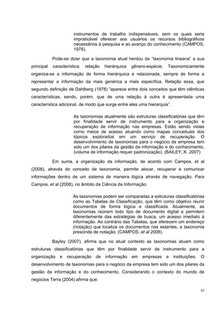 instrumentos de trabalho indispensáveis, sem os quais seria
                       impraticável oferecer aos usuários os recursos bibliográficos
                       necessários à pesquisa e ao avanço do conhecimento (CAMPOS,
                       1978).

            Pode-se dizer que a taxonomia atual herdou da “taxonomia lineana” a sua
principal   característica:   relação   hierárquica   gênero-espécie.   Taxonomicamente
organiza-se a informação de forma hierárquica e relacionada, sempre de forma a
representar a informação da mais genérica a mais específica. Relação essa, que
segundo definição de Dahlberg (1978) “aparece entre dois conceitos que têm idênticas
características, sendo, porém, que de uma relação à outra é apresentada uma
característica adicional, de modo que surge entre eles uma hierarquia”.

                       As taxonomias atualmente são estruturas classificatórias que têm
                       por finalidade servir de instrumento para a organização e
                       recuperação de informação nas empresas. Estão sendo vistas
                       como meios de acesso atuando como mapas conceituais dos
                       tópicos explorados em um serviço de recuperação. O
                       desenvolvimento de taxonomias para o negócio da empresa tem
                       sido um dos pilares da gestão da informação e do conhecimento.
                       (volume de informação requer padronização). (BAILEY, K. 2007)

            Em suma, a organização da informação, de acordo com Campos, et al
(2008), através do conceito de taxonomia, permite alocar, recuperar e comunicar
informações dentro de um sistema de maneira lógica através de navegação. Para
Campos, et al (2008), no âmbito da Ciência da Informação:

                       As taxonomias podem ser comparadas a estruturas classificatórias
                       como as Tabelas de Classificação, que têm como objetivo reunir
                       documentos de forma lógica e classificada. Atualmente, as
                       taxonomias reúnem todo tipo de documento digital e permitem
                       diferentemente das estratégias de busca, um acesso imediato à
                       informação. Ao contrário das Tabelas, que oferecem um endereço
                       (notação) que localiza os documentos nas estantes, a taxonomia
                       prescinde de notação. (CAMPOS, et al 2008).

            Bayley (2007), afirma que no atual contexto as taxonomias atuam como
estruturas classificatórias que têm por finalidade servir de instrumento para a
organização    e   recuperação     de   informação    em   empresas     e   instituições.   O
desenvolvimento de taxonomias para o negócio da empresa tem sido um dos pilares da
gestão da informação e do conhecimento. Considerando o contexto do mundo de
negócios Terra (2004) afirma que:

                                                                                            42
 