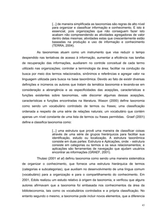 [...] de maneira simplificada as taxonomias são regras de alto nível
                     para organizar e classificar informação e conhecimento. E isto é
                     essencial, pois organizações que não conseguem fazer isto
                     acabam não compreendendo as atividades agregadoras de valor
                     dentro delas mesmas; atividades estas que crescentemente estão
                     baseadas na produção e uso de informação e conhecimento
                     (TERRA, 2004).

          As taxonomias atuam como um instrumento que visa reduzir o tempo
despendido nas tentativas de acesso à informação, aumentar a eficiência nas tarefas
de recuperação das informações, auxiliarem no controle conceitual de cada termo
utilizado nas organizações; controlar a terminologia da área; facilitar na condução da
busca por meio dos termos relacionados, sinônimos e referências e agregar valor na
linguagem utilizada para busca na base taxonômica. Devido ao fato de existir diversas
definições e inúmeros os autores que tratam da temática taxonomia e levando-se em
consideração a abrangência e as especificidades das acepções, características e
funções existentes sobre taxonomias, vale discorrer algumas dessas acepções,
características e funções encontradas na literatura. Wason (2000) define taxonomia
como sendo um vocabulário controlado de termos ou frases; uma classificação
ordenada a respeito de uma série de relações naturais; um vocabulário que contém
apenas um nível constante de uma lista de termos ou frases permitidas. Graef (2001)
define e classifica taxonomia como:

                     [...] uma estrutura que provê uma maneira de classificar coisas
                     através de uma série de grupos hierárquicos para facilitar sua
                     identificação, estudo ou localização. A estrutura taxonômica
                     consiste em duas partes: Estrutura e Aplicações, onde: - estrutura
                     consiste em categorias ou termos e os seus relacionamentos; e
                     aplicações são ferramentas de navegação que ajudam usuários
                     encontrar as informações (GRAEF, 2001).
          Thulasi (2001 et al) definiu taxonomia como sendo uma maneira sistemática
de organizar o conhecimento, que fornece uma estrutura hierárquica de termos
(categorias e subcategorias), que auxiliam no desenvolvimento de uma língua comum
(vocabulário) para a organização e para o compartilhamento do conhecimento. Em
2001, Edols realizou um estudo relativo à origem da taxonomia, e verificou que alguns
autores afirmavam que a taxonomia foi embasada nos conhecimentos da área da
biblioteconomia, tais como os vocabulários controlados e a própria classificação. No
entanto segundo o mesmo, a taxonomia pode incluir novos elementos, que a diferencia

                                                                                       43
 